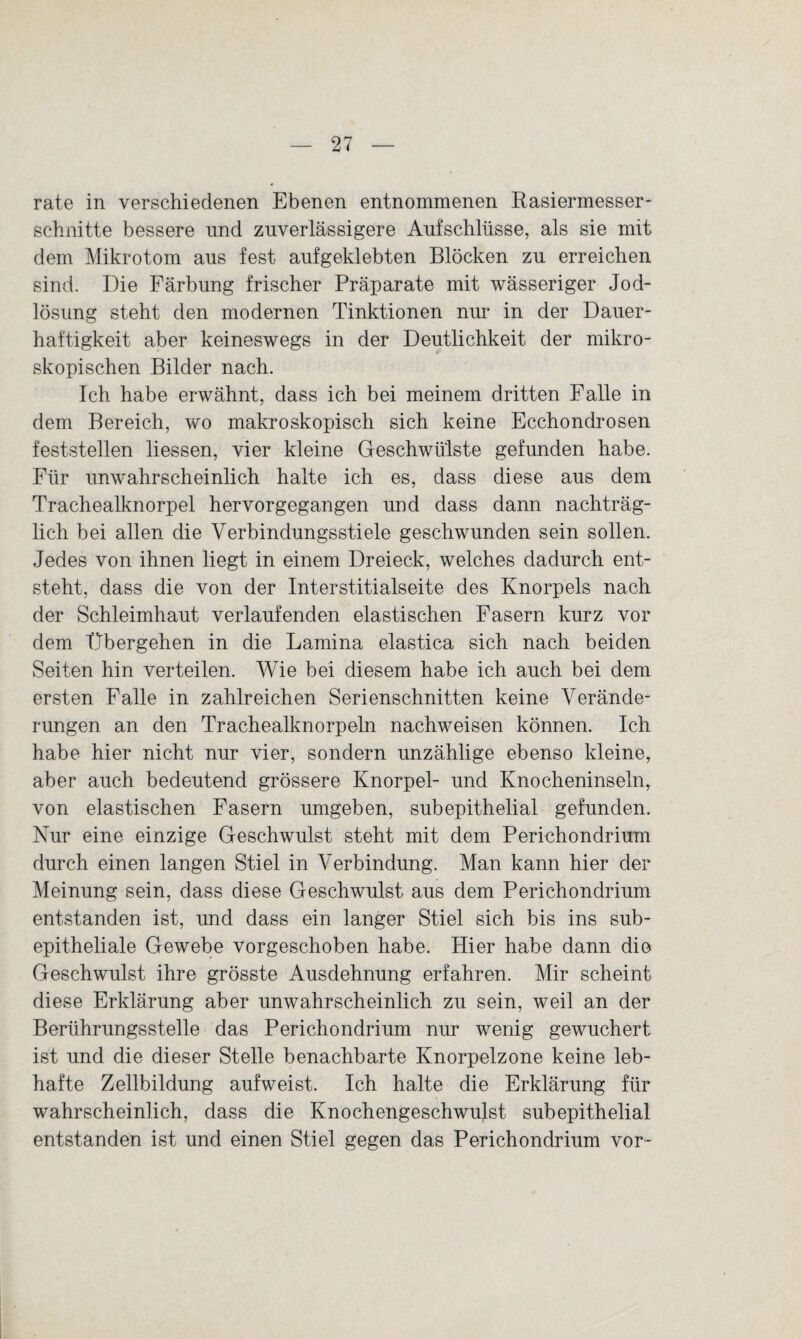 rate in verschiedenen Ebenen entnommenen Rasiermesser- schnitte bessere und zuverlässigere Aufschlüsse, als sie mit dem Mikrotom aus fest aufgeklebten Blöcken zu erreichen sind. Die Färbung frischer Präparate mit wässeriger Jod¬ lösung steht den modernen Tinktionen nur in der Dauer¬ haftigkeit aber keineswegs in der Deutlichkeit der mikro¬ skopischen Bilder nach. Ich habe erwähnt, dass ich bei meinem dritten Falle in dem Bereich, wo makroskopisch sich keine Ecchondrosen feststellen liessen, vier kleine Geschwülste gefunden habe. Für unwahrscheinlich halte ich es, dass diese aus dem Trachealknorpel hervorgegangen und dass dann nachträg¬ lich bei allen die Verbindungsstiele geschwunden sein sollen. Jedes von ihnen liegt in einem Dreieck, welches dadurch ent¬ steht, dass die von der Interstitialseite des Knorpels nach der Schleimhaut verlaufenden elastischen Fasern kurz vor dem Übergehen in die Lamina elastica sich nach beiden Seiten hin verteilen. Wie bei diesem habe ich auch bei dem ersten Falle in zahlreichen Serienschnitten keine Verände¬ rungen an den Trachealknorpeln nachweisen können. Ich habe hier nicht nur vier, sondern unzählige ebenso kleine, aber auch bedeutend grössere Knorpel- und Knocheninseln, von elastischen Fasern umgeben, subepithelial gefunden. Nur eine einzige Geschwulst steht mit dem Perichondrium durch einen langen Stiel in Verbindung. Man kann hier der Meinung sein, dass diese Geschwulst aus dem Perichondrium entstanden ist, und dass ein langer Stiel sich bis ins sub¬ epitheliale Gewebe vorgeschoben habe. Hier habe dann die Geschwulst ihre grösste Ausdehnung erfahren. Mir scheint diese Erklärung aber unwahrscheinlich zu sein, weil an der Berührungsstelle das Perichondrium nur wenig gewuchert ist und die dieser Stelle benachbarte Knorpelzone keine leb¬ hafte Zellbildung aufweist. Ich halte die Erklärung für wahrscheinlich, dass die Knochengeschwulst subepithelial entstanden ist und einen Stiel gegen das Perichondrium vor-