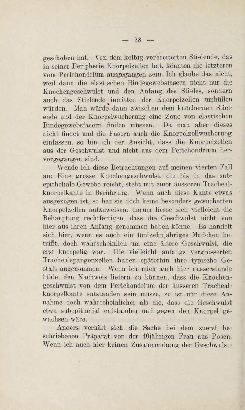 geschoben hat. Von dem kolbig verbreiterten Stielende, das in seiner Peripherie Knorpelzellen hat, könnten die letzteren vom Perichondrium ausgegangen sein. Ich glaube das nicht, weil dann die elastischen Bindegewebsfasern nicht nur die Knochengeschwulst und den Anfang des Stieles, sondern auch das Stielende inmitten der Knorpelzellen umhüllen würden. Man würde dann zwischen dem knöchernen Stiel¬ ende und der Knorpelwucherung eine Zone von elastischen Bindegewebsfasern finden müssen. Da man aber dieses nicht findet und die Fasern auch die Knorpelzellwucherung einfassen, so bin ich der Ansicht, dass die Knorpelzellen aus der Geschwulst und nicht aus dem Perichondrium her¬ vorgegangen sind. Wende ich diese Betrachtungen auf meinen vierten Fall an: Eine grosse Knochengeschwulst, die bis in das sub¬ epitheliale Gewebe reicht, steht mit einer äusseren Tracheal- knorpelkante in Berührung. Wenn auch diese Kante etwas ausgezogen ist, so hat sie doch keine besonders gewucherten Knorpelzellen aufzuweisen; darum liesse sich vielleicht die Behauptung rechtfertigen, dass die Geschwulst nicht von hier aus ihren Anfang genommen haben könne. Es handelt sich hier, wenn es auch ein fünfzehnjähriges Mädchen be¬ trifft, doch wahrscheinlich um eine ältere Geschwulst, die erst knorpelig war. Die vielleicht anfangs vergrösserten Trachealspangenzellen haben späterhin ihre typische Ge¬ stalt angenommen. Wenn ich mich auch hier ausserstande fühle, den Nachweis liefern zu können, dass die Knochen¬ geschwulst von dem Perichondrium der äusseren Tracheal- knorpelkante entstanden sein müsse, so ist mir diese An¬ nahme doch wahrscheinlicher als die, dass die Geschwulst etwa subepithelial entstanden und gegen den Knorpel ge¬ wachsen wäre. Anders verhält sich die Sache bei dem zuerst be¬ schriebenen Präparat von der 40jährigen Frau aus Posen. Wenn ich auch hier keinen Zusammenhang der Geschwulst-