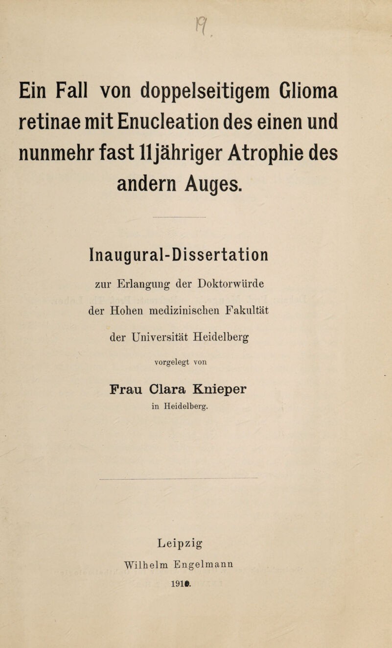 Ein Fall von doppelseitigem Glioma retinae mit Enucleation des einen und nunmehr fast 11 jähriger Atrophie des andern Auges. Inaugural-Dissertation zur Erlangung der Doktorwürde der Hohen medizinischen Fakultät der Universität Heidelberg vorgelegt von Frau Clara Knieper in Heidelberg. Leipzig Wilhelm Engelmann 191®.