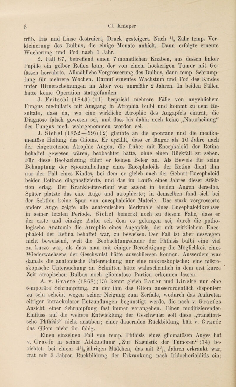 trüb, Iris und Linse destruiert, Druck gesteigert. Nach 1|2 Zahr temp. Ver¬ kleinerung des Bulbus, die einige Monate anhielt. Dann erfolgte erneute Wucherung und Tod nach 1 Jahr. 2. Fall 87, betreffend einen 7 monatlichen Knaben, aus dessen linker Pupille ein gelber Reflex kam, der von einem höckerigen Tumor mit Ge- fässen herrührte. Allmähliche Vergrösserung des Bulbus, dann temp. Schrump¬ fung für mehrere Wochen. Darauf erneutes Wachstum und Tod des Kindes unter Hirnerscheinungen im Alter von ungefähr 2 Jahren. In beiden Fällen hatte keine Operation stattgefunden. J. Fritschi (1843) (11) bespricht mehrere Fälle von angeblichem Fungus medullaris mit Ausgang in Atrophia bulbi und kommt zu dem Re¬ sultate, dass da, wo eine wirkliche Atrophie des Augapfels ein trat, die Diagnose falsch gewesen sei, und dass bis dahin noch keine „Naturheilung“ des Fungus med. wahrgenommen worden sei. J. Sichel (1852 — 59) (12) glaubte an die spontane und die medika¬ mentöse Heilung des Glioms. Er erzählt, dass er länger als 10 Jahre nach der eingetretenen Atrophie Augen, die früher mit Encephaloid der Retina behaftet gewesen wären, beobachtet hätte, ohne einen Rückfall zu sehen. Für diese Beobachtung führt er keinen Beleg an. Als Beweis für seine Behauptung der Spontanheilung eines Encephaloids der Retina dient ihm nur der Fall eines Kindes, bei dem er gleich nach der Geburt Encephaloid beider Retinae diagnostizierte, und das im Laufe eines Jahres dieser Affek¬ tion erlag. Der Krankheitsverlauf war zuerst in beiden Augen derselbe. Später platzte das eine Auge und atrophierte; in demselben fand sich bei der Sektion keine Spur von encephaloider Materie. Das stark vergrösserte andere Auge zeigte alle anatomischen Merkmale eines Encephaloidkrebses in seiner letzten Periode. Sichel bemerkt noch zu diesem Falle, dass er der erste und einzige Autor sei, dem es gelungen sei, durch die patho¬ logische Anatomie die Atrophie eines Augapfels, der mit wirklichem Ence¬ phaloid der Retina behaftet war, zu beweisen. Der Fall ist aber deswegen nicht beweisend, weil die Beobachtungsdauer der Phthisis bulbi eine viel zu kurze war, als dass man mit einiger Berechtigung die Möglichkeit eines Wiederwachsens der Geschwulst hätte ausschliessen können. Ausserdem war damals die anatomische Untersuchung nur eine makroskopische; eine mikro¬ skopische Untersuchung an Schnitten hätte wahrscheinlich in dem erst kurze Zeit atropischen Bulbus noch gliomatöse Partien erkennen lassen. A. v. Graefe (1868) (13) kennt gleich Bauer und Lincke nur eine temporäre Schrumpfung, zu der ihm das Gliom ausserordentlich disponiert zu sein scheint wegen seiner Neigung zum Zerfalle, wodurch das Auftreten eitriger intraokularer Entzündungen begünstigt werde, die nach v. Graefes Ansicht einer Schrumpfung fast immer vorangehen. Einen modifizierenden Einfluss auf die weitere Entwicklung der Geschwulst soll diese „transitori¬ sche Phthisis“ nicht ausüben; einer dauernden Rückbildung hält v. Graefe das Gliom nicht für fähig. Einen einzelnen Fall von temp. Phthisis eines gliomatösen Auges hat v. Graefe in seiner Abhandlung „Zur Kasuistik der Tumoren“ (14) be¬ richtet: bei einem 41|2 jährigen Mädchen, das mit 23j4 Jahren erkrankt war, trat mit 3 Jahren Rückbildung der Erkrankung nach Iridochorioiditis ein;
