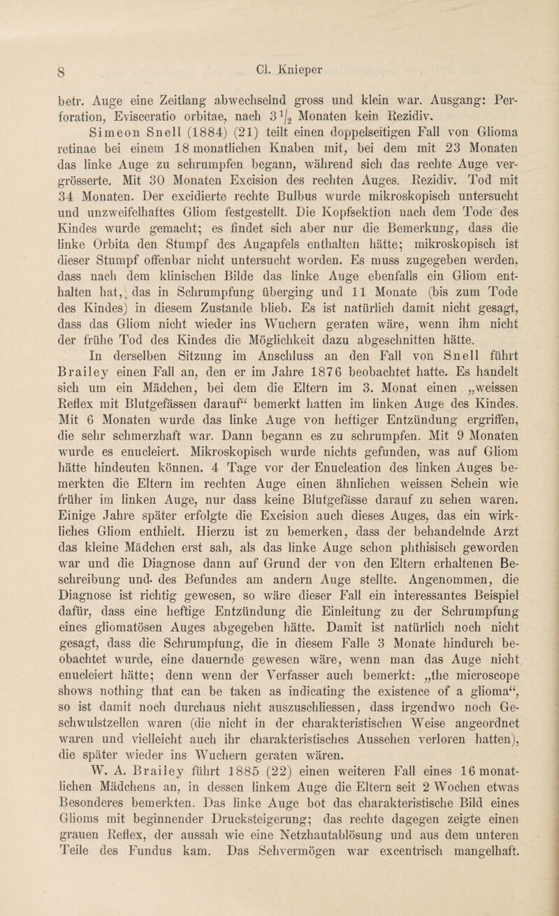 betr. Auge eine Zeitlang abwechselnd gross und klein war. Ausgang: Per¬ foration, Evisceratio orbitae, nach Monaten kein Rezidiv. Simeon Snel! (1884) (21) teilt einen doppelseitigen Fall von Glioma retinae bei einem 18 monatlichen Knaben mit, bei dem mit 23 Monaten das linke Auge zu schrumpfen begann, während sich das rechte Auge ver- grösserte. Mit 30 Monaten Excision des rechten Auges. Rezidiv. Tod mit 34 Monaten. Der excidierte rechte Bulbus wurde mikroskopisch untersucht und unzweifelhaftes Gliom festgestellt. Die Kopfsektion nach dem Tode des Kindes wurde gemacht; es findet sich aber nur die Bemerkung, dass die linke Orbita den Stumpf des Augapfels enthalten hätte; mikroskopisch ist dieser Stumpf offenbar nicht untersucht worden. Es muss zugegeben werden, dass nach dem klinischen Bilde das linke Auge ebenfalls ein Gliom ent¬ halten hat,, das in Schrumpfung überging und 11 Monate (bis zum Tode des Kindes) in diesem Zustande blieb. Es ist natürlich damit nicht gesagt, dass das Gliom nicht wieder ins Wuchern geraten wäre, wenn ihm nicht der frühe Tod des Kindes die Möglichkeit dazu abgeschnitten hätte. In derselben Sitzung im Anschluss an den Fall von Sn eil führt Brailey einen Fall an, den er im Jahre 1876 beobachtet hatte. Es handelt sich um ein Mädchen, bei dem die Eltern im 3. Monat einen „weissen Reflex mit Blutgefässen darauf“ bemerkt hatten im linken Auge des Kindes. Mit 6 Monaten wurde das linke Auge von heftiger Entzündung ergriffen, die sehr schmerzhaft war. Dann begann es zu schrumpfen. Mit 9 Monaten wurde es enucleiert. Mikroskopisch wurde nichts gefunden, was auf Gliom hätte hindeuten können. 4 Tage vor der Enucleation des linken Auges be¬ merkten die Eltern im rechten Auge einen ähnlichen weissen Schein wie früher im linken Auge, nur dass keine Blutgefässe darauf zu sehen waren. Einige Jahre später erfolgte die Excision auch dieses Auges, das ein wirk¬ liches Gliom enthielt. Hierzu ist zu bemerken, dass der behandelnde Arzt das kleine Mädchen erst sah, als das linke Auge schon phthisisch geworden war und die Diagnose dann auf Grund der von den Eltern erhaltenen Be¬ schreibung und- des Befundes am andern Auge stellte. Angenommen, die Diagnose ist richtig gewesen, so wäre dieser Fall ein interessantes Beispiel dafür, dass eine heftige Entzündung die Einleitung zu der Schrumpfung eines gliomatösen Auges abgegeben hätte. Damit ist natürlich noch nicht gesagt, dass die Schrumpfung, die in diesem Falle 3 Monate hindurch be¬ obachtet wurde, eine dauernde gewesen wäre, wenn man das Auge nicht enucleiert hätte; denn wenn der Verfasser auch bemerkt: „the microscope shows nothing that can be taken as indicating the existence of a glioma“, so ist damit noch durchaus nicht auszuschliessen, dass irgendwo noch Ge¬ schwulstzellen waren (die nicht in der charakteristischen Weise angeordnet waren und vielleicht auch ihr charakteristisches Aussehen verloren hatten), die später wieder ins Wuchern geraten wären. W. A. Brailey führt 1885 (22) einen weiteren Fall eines 16 monat¬ lichen Mädchens an, in dessen linkem Auge die Eltern seit 2 Wochen etw^as Besonderes bemerkten. Das linke Auge bot das charakteristische Bild eines Glioms mit beginnender Drucksteigerung; das rechte dagegen zeigte einen grauen Reflex, der aussah wie eine Netzhautablösung und aus dem unteren Teile des Fundus kam. Das Sehvermögen war excentrisch mangelhaft.