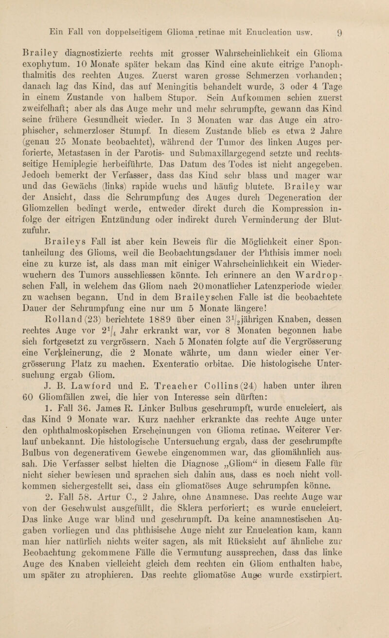 Brailey diagnostizierte rechts mit grosser Wahrscheinlichkeit ein Glioma exophytum. 10 Monate später bekam das Kind eine akute eitrige Panoph- thalmitis des rechten Auges. Zuerst waren grosse Schmerzen vorhanden; danach lag das Kind, das auf Meningitis behandelt wurde, 3 oder 4 Tage in einem Zustande von halbem Stupor. Sein Aufkommen schien zuerst zweifelhaft; aber als das Auge mehr und mehr schrumpfte, gewann das Kind seine frühere Gesundheit wieder. In 3 Monaten war das Auge ein atro¬ phischer, schmerzloser Stumpf. In diesem Zustande blieb es etwa 2 Jahre (genau 25 Monate beobachtet), während der Tumor des linken Auges per¬ forierte, Metastasen in der Parotis- und Submaxillargegend setzte und rechts¬ seitige Hemiplegie herbeiführte. Das Datum des Todes ist nicht angegeben. Jedoch bemerkt der Verfasser, dass das Kind sehr blass und mager war und das Gewächs (links) rapide wuchs und häufig blutete. Brailey war der Ansicht, dass die Schrumpfung des Auges durch Degeneration der Gliomzelien bedingt werde, entweder direkt durch die Kompression in¬ folge der eitrigen Entzündung oder indirekt durch Verminderung der Blut¬ zufuhr. Braileys Fall ist aber kein Beweis für die Möglichkeit einer Spon¬ tanheilung des Glioms, weil die Beobachtungsdauer der Phthisis immer noch eine zu kurze ist, als dass man mit einiger Wahrscheinlichkeit ein Wieder¬ wuchern des Tumors ausschliessen könnte. Ich erinnere an den Wardrop- schen Fall, in welchem das Gliom nach 20 monatlicher Latenzperiode wieder zu wachsen begann. Und in dem Braileyschen Falle ist die beobachtete Dauer der Schrumpfung eine nur um 5 Monate längere! Rolland (23) berichtete 1889 über einen 3^jährigen Knaben, dessen rechtes Auge vor 21|4 Jahr erkrankt war, vor 8 Monaten begonnen habe sich fortgesetzt zu vergrössern. Nach 5 Monaten folgte auf die Vergrösserung eine Verkleinerung, die 2 Monate währte, um dann wieder einer Ver¬ grösserung Platz zu machen. Exenteratio orbitae. Die histologische Unter¬ suchung ergab Gliom. J. B. Lawford und E. Treacher Co 11 ins(24) haben unter ihren 60 Gliomfälien zwei, die hier von Interesse sein dürften: 1. Fall 36. James R. Linker Bulbus geschrumpft, wurde enucleiert, als das Kind 9 Monate war. Kurz nachher erkrankte das rechte Auge unter den ophthalmoskopischen Erscheinungen von Glioma retinae. Weiterer Ver¬ lauf unbekannt. Die histologische Untersuchung ergab, dass der geschrumpfte Bulbus von degenerativem Gewebe eingenommen war, das gliomähnlich aus¬ sah. Die Verfasser selbst hielten die Diagnose „Gliom“ in diesem Falle für nicht sicher bewiesen und sprachen sich dahin aus, dass es noch nicht voll¬ kommen sichergestellt sei, dass ein gliomatöses Auge schrumpfen könne. 2. Fall 58. Artur C., 2 Jahre, ohne Anamnese. Das rechte Auge war von der Geschwulst ausgefüllt, die Sklera perforiert; es wurde enucleiert. Das linke Auge war blind und geschrumpft. Da keine anamnestischen Aq- gaben vorliegen und das phthisische Auge nicht zur Enucleation kam, kann man hier natürlich nichts weiter sagen, als mit Rücksicht auf ähnliche zur Beobachtung gekommene Fälle die Vermutung aussprechen, dass das linke Auge des Knaben vielleicht gleich dem rechten ein Gliom enthalten habe, um später zu atrophieren. Das rechte gliomatöse Auge wurde exstirpiert.