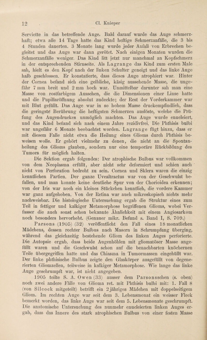 Serviette in das betreffende Auge. Bald darauf wurde das Auge schmerz¬ haft; etwa alle 14 Tage hatte das Kind heftige Schmerzanfälle, die 3 bis 4 Stunden dauerten. 3 Monate lang wurde jeder Anfall von Erbrechen be¬ gleitet und das Auge war dann gerötet. Nach einigen Monaten wurden die Schmerzanfälle weniger. Das Kind litt jetzt nur manchmal an Kopfschmerz in der entsprechenden Stirnseite. Als Lagrange das Kind zum ersten Male sah, hielt es den Kopf nach der linken Schulter geneigt und das linke Auge halb geschlossen. Er konstatierte, dass dieses Auge atrophiert war. Hinter der Cornea befand sich eine gelbliche, käsig aussehende Masse, die unge¬ fähr 7 mm breit und 2 mm hoch war. Unmittelbar darunter sah man eine Masse von rostfarbigem Aussehen, die die Dimensionen einer Linse hatte und die Pupillaröffnung absolut zudeckte; der Rest der Vorderkammer war mit Blut gefüllt. Das Auge war in so hohem Masse druckempfindlich, dass die geringste Berührung die heftigsten Schmerzen auslöste, welche die Prü¬ fung des Augendruckes unmöglich machten. Das Auge wurde enucleiert, und das Kind befand sich nach einem Jahre rezidivfrei. Die Phthisis bulbi war ungefähr 6 Monate beobachtet worden. Lagrange fügt hinzu, dass er mit diesem Falle nicht etwa die Heilung eines Glioms durch Phthisis be¬ weisen wolle. Er gehört vielmehr zu denen, die nicht an die Spontan¬ heilung des Glioms glauben, sondern nur eine temporäre Rückbildung des Tumors für möglich halten. Die Sektion ergab folgendes: Der atrophische Bulbus war vollkommen von dem Neoplasma erfüllt, aber nicht sehr deformiert und schien auch nicht von Perforation bedroht zu sein. Cornea und Sklera waren die einzig kenntlichen Partien. Der ganze Uvealtractus war von der Geschwulst be¬ fallen, und man konnte keine deutliche Spur von der Chorioidea erkennen; von der Iris war noch ein kleines Stückchen kenntlich, die vordere Kammer war ganz aufgehoben. Von der Retina war auch mikroskopisch nichts mehr nachweisbar. Die histologische Untersuchung ergab die Struktur eines zum Teil in fettiger und kalkiger Metamorphose begriffenen Glioms, wobei Ver¬ fasser die auch sonst schon bekannte Ähnlichkeit mit einem Angiosarkom noch besonders hervorhebt. (Genauer mikr. Befund s. Band I, S. 709.) Parsons (1905) (32) veröffentlicht den Fall eines 18 monatlichen Mädchens, dessen rechter Bulbus nach Masern in Schrumpfung überging, während das gleichzeitig bestehende Gliom des linken Auges perforierte. Die Autopsie ergab, dass beide Augenhöhlen mit gliomatöser Masse ange¬ füllt waren und die Geschwulst schon auf die benachbarten knöchernen Teile übergegriffen hatte und das Chiasma in Tumormassen eingehüllt war. Der linke phthisische Bulbus zeigte den Glaskörper ausgefüllt von degene¬ rierten Gliomzellen, teilweise in kalkiger Metamorphose. Wie lange das linke Auge geschrumpft war, ist nicht angegeben. 1905 teilte S. A. Owen (33) ausser dem Parsonsschen (s. oben) noch zwei andere Fälle von Gliorna ret. mit Phthisis bulbi mit: 1. Fall 8 (von Silcock mitgeteilt) betrifft ein 2 jähriges Mädchen mit doppelseitigem Gliom. Im rechten Auge war seit dem 3. Lebensmonat ein weisser Fleck bemerkt worden, das linke Auge war seit dem 5. Lebensmonate geschrumpft. Die anatomische Untersuchung des nunmehr enucleierten linken Auges er¬ gab, dass das Innere des stark atrophischen Bulbus von einer festen Masse