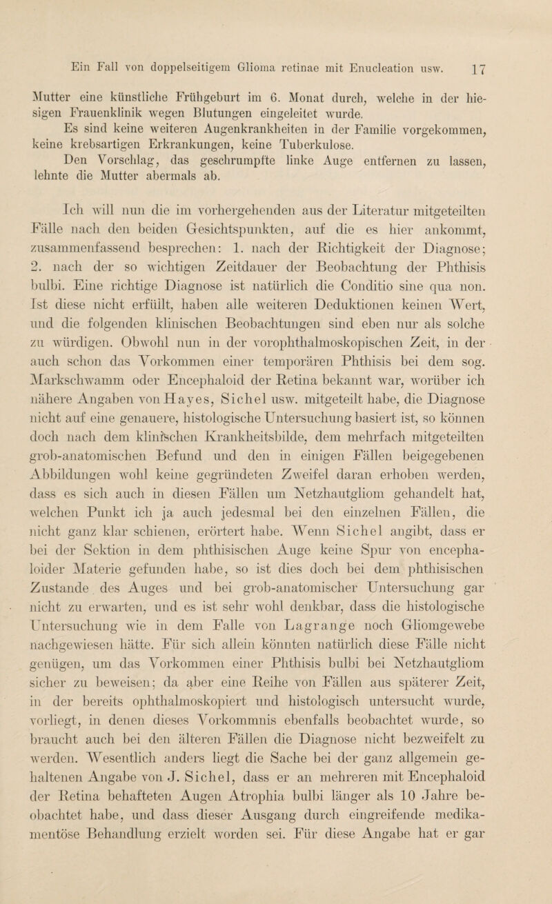 Mutter eine künstliche Frühgeburt im 6. Monat durch, welche in der hie¬ sigen Frauenklinik wegen Blutungen eingeleitet wurde. Es sind keine weiteren Augenkrankheiten in der Familie vorgekommen, keine krebsartigen Erkrankungen, keine Tuberkulose. Den Vorschlag, das geschrumpfte linke Auge entfernen zu lassen, lehnte die Mutter abermals ab. Ich will nun die im vorhergehenden aus der Literatur mitgeteilten Falle nach den beiden Gesichtspunkten, auf die es hier ankommt, zusammenfassend besprechen: 1. nach der Richtigkeit der Diagnose; 2. nach der so wichtigen Zeitdauer der Beobachtung der Phthisis bulbi. Eine richtige Diagnose ist natürlich die Conditio sine qua non. Ist diese nicht erfüllt, haben alle weiteren Deduktionen keinen Wert, und die folgenden klinischen Beobachtungen sind eben nur als solche zu würdigen. Obwohl nun in der vorophthalmoskopischen Zeit, in der auch schon das Vorkommen einer temporären Phthisis bei dem sog. Markschwamm oder Encephaloid der Retina bekannt war, worüber ich nähere Angaben vonüayes, Sichel usw. mitgeteilt habe, die Diagnose nicht auf eine genauere, histologische Untersuchung basiert ist, so können doch nach dem klinischen Krankheitsbilde, dem mehrfach mitgeteilten grob-anatomischen Befund und den in einigen Fällen beigegebenen Abbildungen wohl keine gegründeten Zweifel daran erhoben werden, dass es sich auch in diesen Fällen um Netzhautgliom gehandelt hat, welchen Punkt ich ja auch jedesmal bei den einzelnen Fällen, die nicht ganz klar schienen, erörtert habe. Wenn Sichel angibt, dass er bei der Sektion in dem phthisischen Auge keine Spur von encepha- loider Materie gefunden habe, so ist dies doch bei dem phthisischen Zustande des Auges und bei grob-anatomischer Untersuchung gar nicht zu erwarten, und es ist sehr wohl denkbar, dass die histologische Untersuchung wie in dem Falle von Lagrange noch Gliomgewebe nachgewiesen hätte. Für sich allein könnten natürlich diese Fälle nicht genügen, um das Vorkommen einer Phthisis bulbi bei Netzhautgliom sicher zu beweisen; da aber eine Reihe von Fällen aus späterer Zeit, in der bereits ophthalmoskopiert und histologisch untersucht wurde, vorliegt, in denen dieses Vorkommnis ebenfalls beobachtet wurde, so braucht auch bei den älteren Fällen die Diagnose nicht bezweifelt zu werden. Wesentlich anders liegt die Sache bei der ganz allgemein ge¬ haltenen Angabe von J. Sichel, dass er an mehreren mit Encephaloid der Retina behafteten Augen Atrophia bulbi länger als 10 Jahre be¬ obachtet habe, und dass dieser Ausgang durch eingreifende medika¬ mentöse Behandlung erzielt worden sei. Für diese Angabe hat er gar