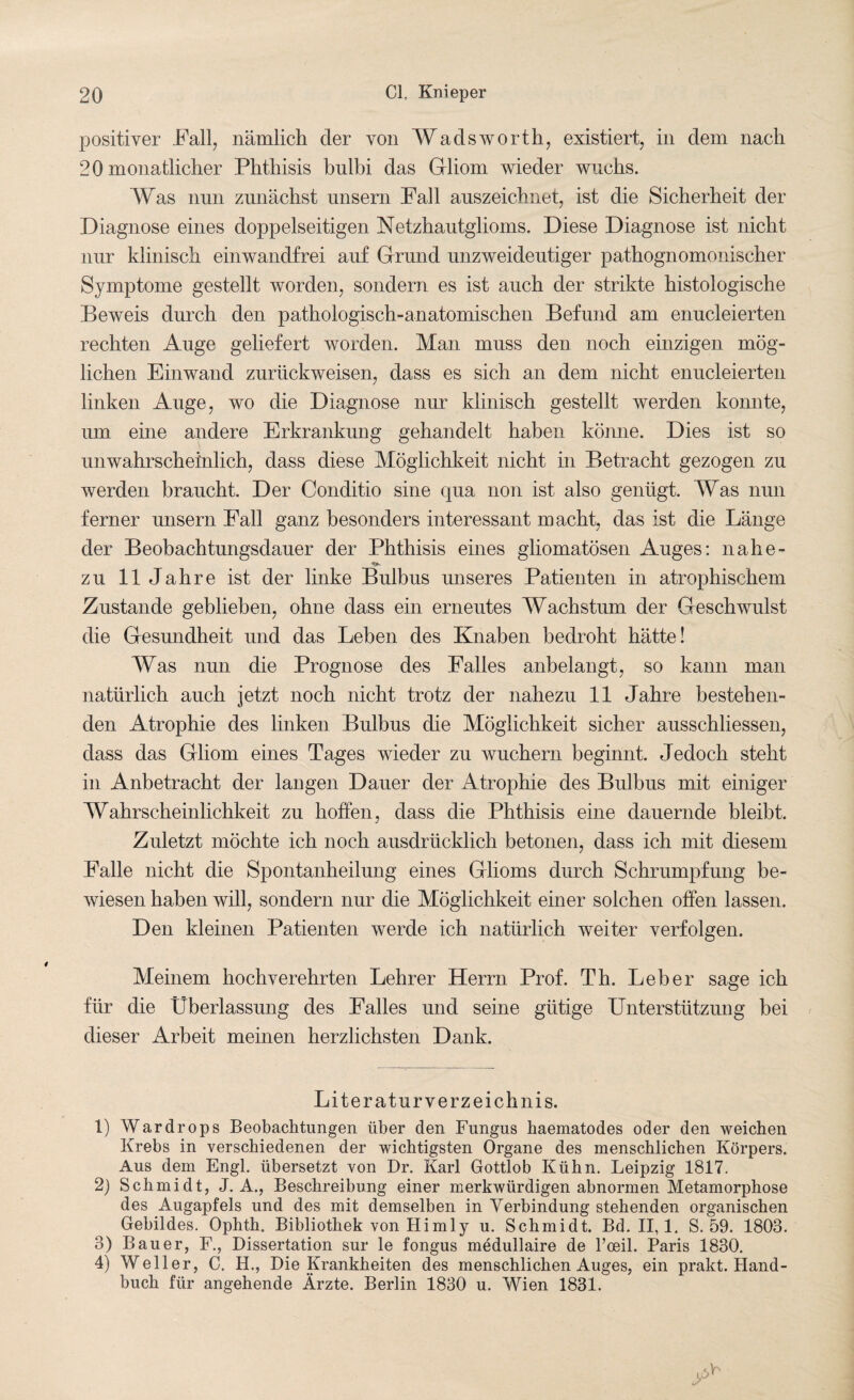 positiver Fall, nämlich der von Wadsworth, existiert, in dem nach 20 monatlicher Phthisis bulbi das Gliom wieder wuchs. Was nun zunächst unsern Fall auszeichnet, ist die Sicherheit der Diagnose eines doppelseitigen Netzhautglioms. Diese Diagnose ist nicht nur klinisch einwandfrei auf Grund unzweideutiger pathognomonischer Symptome gestellt worden, sondern es ist auch der strikte histologische Beweis durch den pathologisch-anatomischen Befund am enucleierten rechten Auge geliefert worden. Man muss den noch einzigen mög¬ lichen Einwand zurückweisen, dass es sich an dem nicht enucleierten linken Auge, wo die Diagnose nur klinisch gestellt werden konnte, um eine andere Erkrankung gehandelt haben könne. Dies ist so unwahrscheinlich, dass diese Möglichkeit nicht in Betracht gezogen zu werden braucht. Der Conditio sine qua non ist also genügt. Was nun ferner unsern Fall ganz besonders interessant macht, das ist die Länge der Beobachtungsdauer der Phthisis eines gliomatösen Auges: nahe- zu 11 Jahre ist der linke Bulbus unseres Patienten in atrophischem Zustande geblieben, ohne dass ein erneutes Wachstum der Geschwulst die Gesundheit und das Leben des Knaben bedroht hätte! Was nun die Prognose des Falles anbelangt, so kann man natürlich auch jetzt noch nicht trotz der nahezu 11 Jahre bestehen¬ den Atrophie des linken Bulbus die Möglichkeit sicher ausschliessen, dass das Gliom eines Tages wieder zu wuchern beginnt. Jedoch steht in Anbetracht der langen Dauer der Atrophie des Bulbus mit einiger Wahrscheinlichkeit zu hoffen, dass die Phthisis eine dauernde bleibt. Zuletzt möchte ich noch ausdrücklich betonen, dass ich mit diesem Falle nicht die Spontanheilung eines Glioms durch Schrumpfung be¬ wiesen haben will, sondern nur die Möglichkeit einer solchen offen lassen. Den kleinen Patienten werde ich natürlich weiter verfolgen. Meinem hochverehrten Lehrer Herrn Prof. Th. Leber sage ich für die Überlassung des Falles und seine gütige Unterstützung bei dieser Arbeit meinen herzlichsten Dank. Literaturverzeichnis. 1) Wardrops Beobachtungen über den Fungus haematodes oder den weichen Krebs in verschiedenen der wichtigsten Organe des menschlichen Körpers. Aus dem Engl, übersetzt von Dr. Karl Gottlob Kühn. Leipzig 1817. 2) Schmidt, J. A., Beschreibung einer merkwürdigen abnormen Metamorphose des Augapfels und des mit demselben in Verbindung stehenden organischen Gebildes. Ophth. Bibliothek von Hi mly u. Schmidt. Bd. 11,1. S. 59. 1803. 3) Bauer, F., Dissertation sur le fongus medullaire de l’oeil. Paris 1830. 4) Weller, C. H., Die Krankheiten des menschlichen Auges, ein prakt. Hand¬ buch für angehende Ärzte. Berlin 1830 u. Wien 1831.