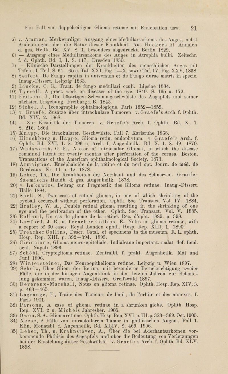 5) v. Ammon, Merkwürdiger Ausgang eines Medullarsarkoms des Auges, nebst Andeutungen über die Natur dieser Krankheit. Aus Heckers lit. Annalen d. ges. Heilk. Bd. XV. S. 1, besonders abgedruckt. Berlin 1829. 6) — Ausgang eines Medullarsarkoms des Auges in Atrophia bulbi. Zeitschr. f. d. Ophth. Bd. I, 1. S. 117. Dresden 1830. 7) — Klinische Darstellungen der Krankheiten des menschlichen Auges mit Tafeln. I. Teil. S. 64—65 u. Taf. XXI, Fig. I—X, sowie Taf. IY, Fig. XXY. 1838. 8) Seifert, De Fungo capitis in Universum et de Fungo durae matris in specie. Inaug.-Dissert. Leipzig 1833. 9) Lincke, C. G., Tract. de fungo medullari oculi. Lipsiae 1834. 10) Tyrrell, A pract. work on diseases of the eye. 1840. S. 165 u. 172. 11) Fritschi, J., Die bösartigen Schwammgeschwülste des Augapfels und seiner nächsten Umgebung. Freiburg i. B. 1843. 12) Sichel, J., Iconographie ophtalmologique. Paris 1852—1859. 13) v. Graefe, Zusätze über intraokulare Tumoren, v. Graefe’s Arch. f. Ophth. Bd. XIY, 2. 1868. 14) — Zur Kasuistik der Tumoren, v. Graefe’s Arch. f. Ophth. Bd. X, 1. S. 216. 1864. 15) Knapp, Die itraokularen Geschwülste. Fall 7. Karlsruhe 1868. 16) Hirschberg u. Happe, Glioma retin. endophytum. v. Graefe’s Arch. f. Ophth. Bd. XVI, 1. S. 296 u. Arch. f. Augenheilk. Bd. X, 1. S. 49. 1870. 17) Wadsworth, 0. F., A case of intraocular Glioma, in which the disease remained latent for twenty months after Perforation of the cornea. Boston. Transactions of the American ophthalmological Society. 1873. 18) Armaignac. Encephaloide de la retine et du nerf opt. Journ. de med. de Bordeaux. Nr. 11 u. 12. 1878. 19) Leber, Th., Die Krankheiten der Netzhaut und des Sehnerven. Graefe- Saemischs Handb. d. ges. Augenheilk. 1878. 20) v. Lukowics, Beitrag zur Prognostik des Glioma retinae. Inaug.-Dissert. Halle 1884. 21) Sn eil, S., Two cases of retinal glioma, in one of which shrinking of the eyeball occurred without Perforation. Ophth. Soc. Transact. Vol. IY. 1884. 22) Brailey, W. A., Double retinal glioma resulting in the shrinking of one eye and the Perforation of the other. Ophth. Soc. Transact. Yol. Y. 1885. 23) Rolland, Un cas de gliome de la retine. Rec. d’opht. 1889. p. 398. 24) Law for d, J. B., u. Treacher Co 11 ins, E., Notes on glioma retinae, with a report of 60 cases. Royal London ophth. Hosp. Rep. XIII, 1. 1890. 25) Treacher Collins, Descr. Catal. of specimens in the museum. R. L. ophth. Hosp. Rep. XIII. p. 392—394. 1893. 26) Cirincione, Glioma neuro-epiteliale. Indialcane important, malat. def. fond. ocul. Napoli 1896. 27) Schöbl, Cryptoglioma retinae. Zentralbl. f. prakt. Augenheilk. Mai und Juni 1896. 28) Winter st ein er, Das Neuroepithelioma retinae. Leipzig u. Wien 1897. 29) Scholz, Über Gliom der Retina, mit besonderer Berücksichtigung zweier Fälle, die in der hiesigen Augenklinik in den letzten Jahren zur Behand¬ lung gekommen waren. Inaug.-Dissert. Greifswald 1897. 30) Devereux-Marshall, Notes on glioma retinae. Ophth. Hosp. Rep. XIV, 3. p. 463—465. 31) Lagrange, F., Traite des Tumeurs de l’oeil, de l’orbite et des annexes. I. Paris 1901. 32) Parsons, A case of glioma retinae in a shrunken globe. Ophth. Hosp. Rep. XYI, 2 u. Michels Jahresber. 1905. 33) 0 wen, S. A., Gliomaretinae. Ophth. Hosp.Rep. XYI.p.III.p.323—369. Oct. 1905. 34) Neese, 2 Fälle von intraokularem Tumor in phthisischen Augen, Fall 1. Klin. Monatsbl. f. Augenheilk. Bd. XLIY. S. 469. 1906. 35) Leber, Th., u. Krahnstöver, A., Über die bei Aderhautsarkomen vor¬ kommende Phthisis des Augapfels und über die Bedeutung von Verletzungen bei der Entstehung dieser Geschwülste, v. Graefe’s Arch. f. Ophth. Bd. XLV. 1898.