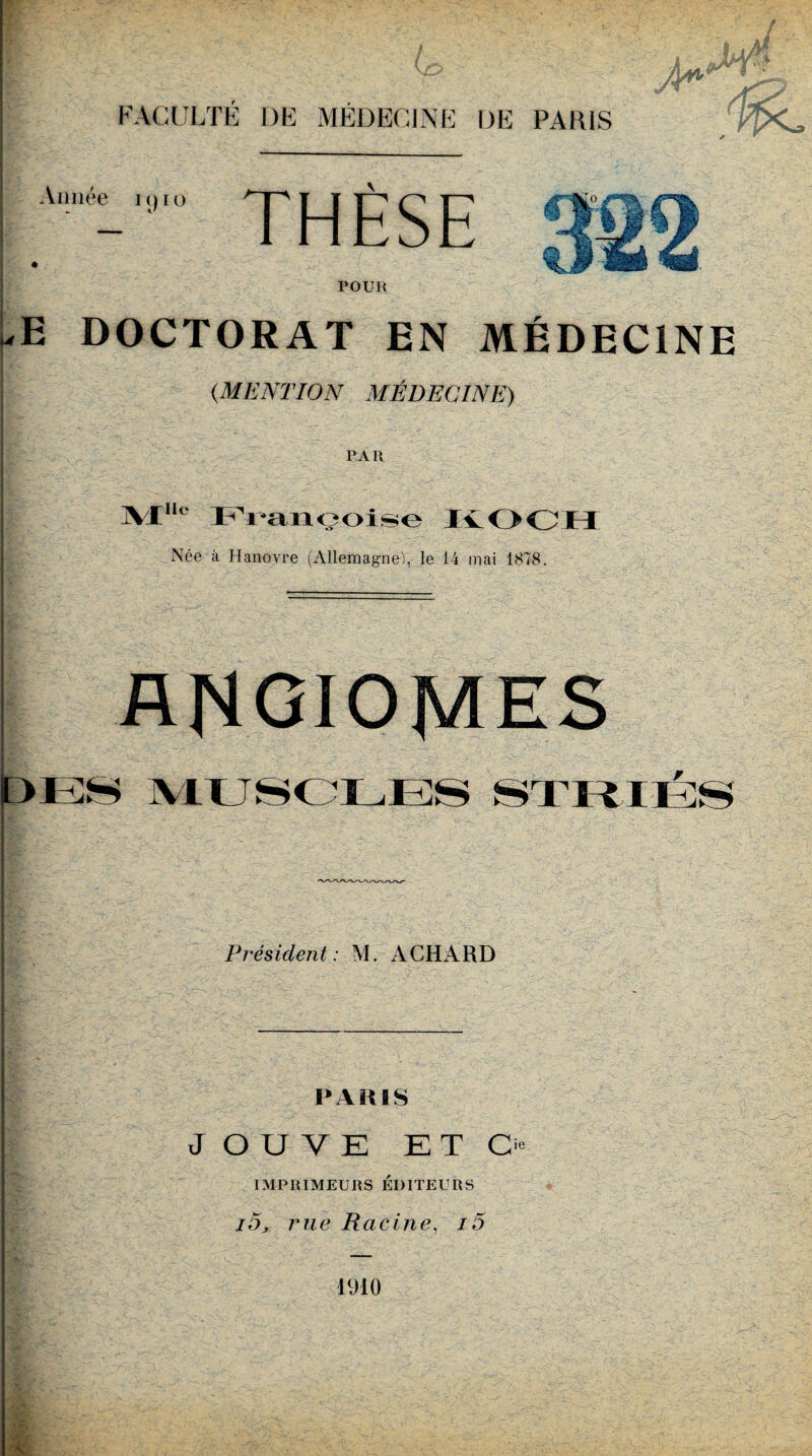 I FACULTÉ DE MÉDECINE DE PARIS ( hn Année 1910 THÈSE 4 -v'4 jsg? W ÆÈ> l&s POUR uE DOCTORAT EN MÉDECINE { (MENTION MÉDECINE) PAR ]VX,l° PYançoise KOCH Née à Hanovre (Allemagne!, le 14 mai 1878. ANGIOMES MUSCLESï Prés ident : M. A CH A R D PARIS JOUVE ETC IMPRIMEURS ÉDITEURS i5, rue Racine, i5 1910 ie x