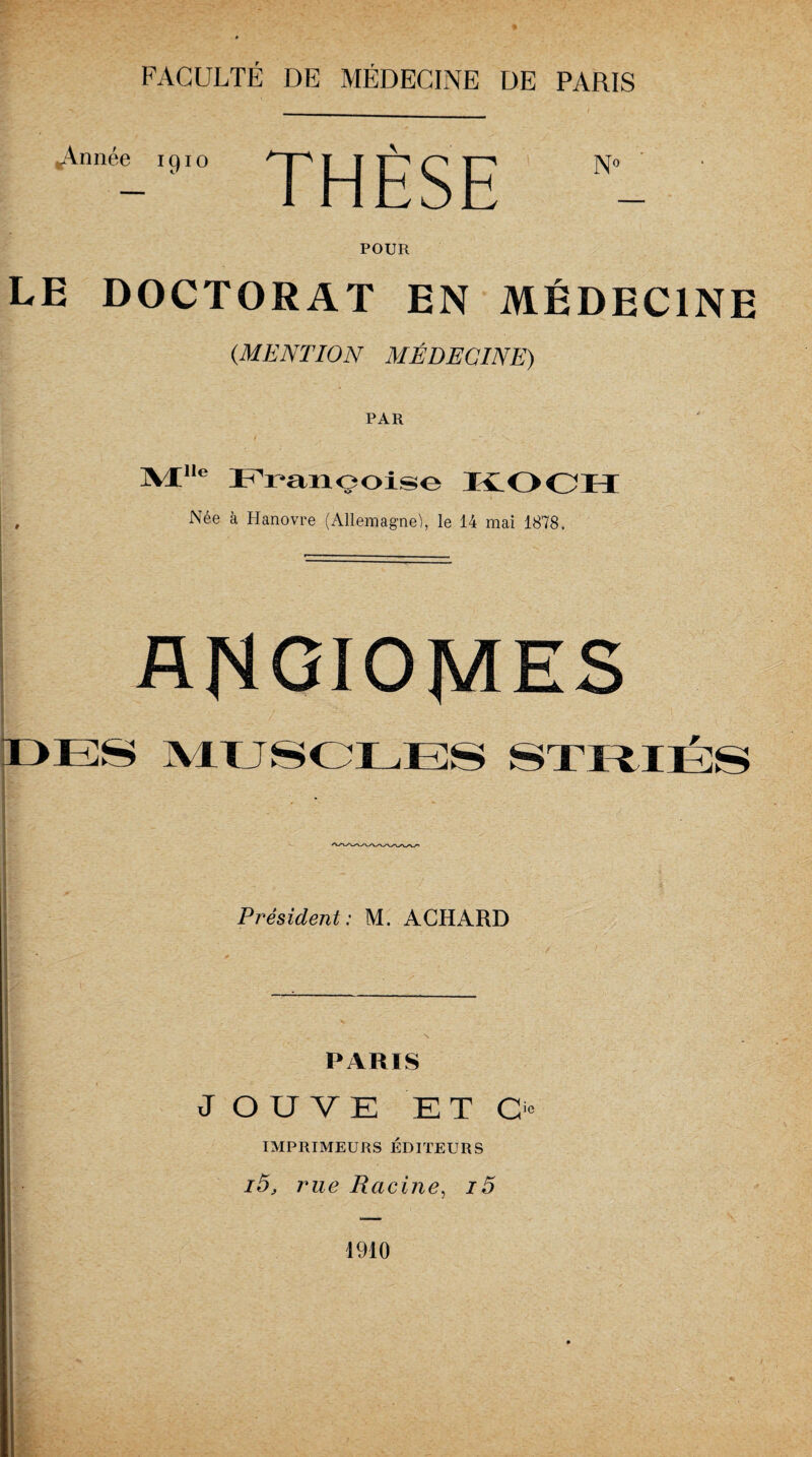 .Année 1910 j j jg g jg j^o POUR LE DOCTORAT EN MÉDECINE (.MENTION MÉDECINE) PAR JVlHe Françoise KOCH , Née à Hanovre (Allemagne), le 14 mai 1878. ANGIOMES DES MUSCLES STRIÉS Président: M. ACHARD PARIS J OU VE ET O IMPRIMEURS ÉDITEURS i5, rue Racine, i5 1910