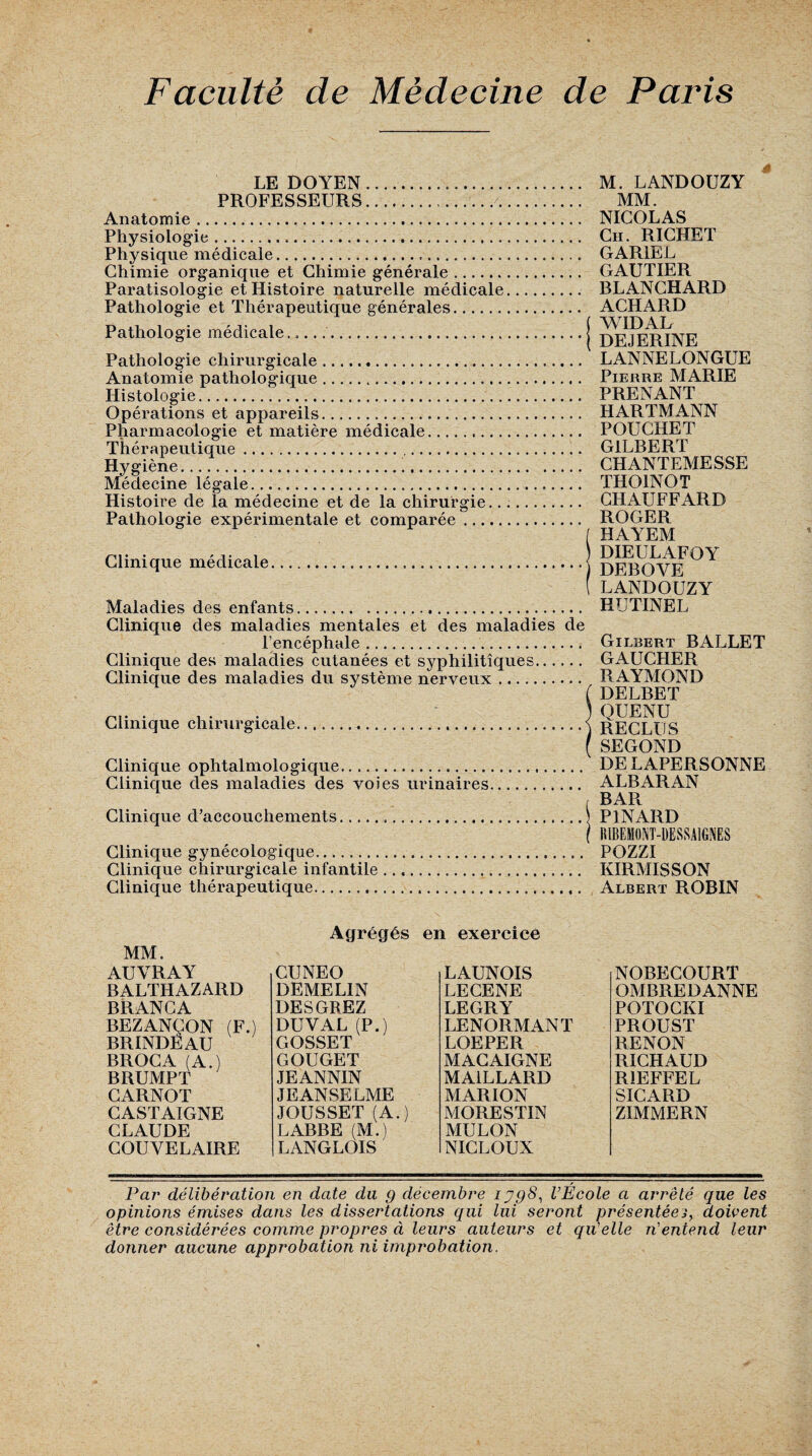 LE DOYEN. PROFESSEURS.../. Anatomie... Physiologie. Physique médicale. Chimie organique et Chimie générale. Paratisologie et Histoire naturelle médicale Pathologie et Thérapeutique générales. Pathologie médicale...... Pathologie chirurgicale. Anatomie pathologique. Histologie. Opérations et appareils. Pharmacologie et matière médicale. Thérapeutique.. Hygiène... Médecine légale. Histoire de la médecine et de la chirurgie.. Pathologie expérimentale et comparée Clinique médicale. Maladies des enfants. M. LANDOUZY MM. NICOLAS Ch. RICHET GAR1EL GAUTIER BLANCHARD ACHARD ( WIDAL DEJERINE LANNELONGUE Pierre MARIE PRENANT HARTMANN POUCHET GILBERT CHANTEMESSE THOINOT CHAUFFARD ROGER (HAYEM DIEULAFOY DEBOVE ( LANDOUZY HUTINEL Clinique des maladies mentales et des maladies de l’encéphale. Clinique des maladies cutanées et syphilitiques. Clinique des maladies du système nerveux. Clinique chirurgicale. Clinique ophtalmologique. Clinique des maladies des voies urinaires. Clinique d’accouchements. Clinique gynécologique. Clinique chirurgicale infantile Clinique thérapeutique. Gilbert BALLET GAUCHER RAYMOND DELBET QUENU RECLUS SEGOND DELAPERSONNE ALBARAN BAR PINARD filBEMOM-ÜESSAlGNES POZZI KIRMISSON Albert ROBIN MM. Agrégés en exercice AUVRAY BALTHAZARD BRANCA BEZANÇON (F.) BRINDÈAU BROCA (A.) BRUMPT CARNOT CASTAIGNE CLAUDE COUYELAIRE CUNEO DEMELIN DESGREZ DUVAL (P.) GOSSET GOUGET JEANNIN JEANSELME JOUSSET (A.) LABBE (M.) LANGLOIS LAUNOIS LECENE LEGRY LENORMANT LOEPER MACAIGNE MAILLARD MARION MORESTIN MULON NICLOUN NOBECOURT OMBRE!) ANNE POTOCKI PROUST RENON RICHAUD R1EFFEL SICARD ZIMMERN Par délibération en date du g décembre iyg8, l’École a arrêté que les opinions émises dans les dissertations qui lui seront présentées, doivent être considérées comme propres à leurs auteurs et qu’elle n'entend leur donner aucune approbation ni improbation.