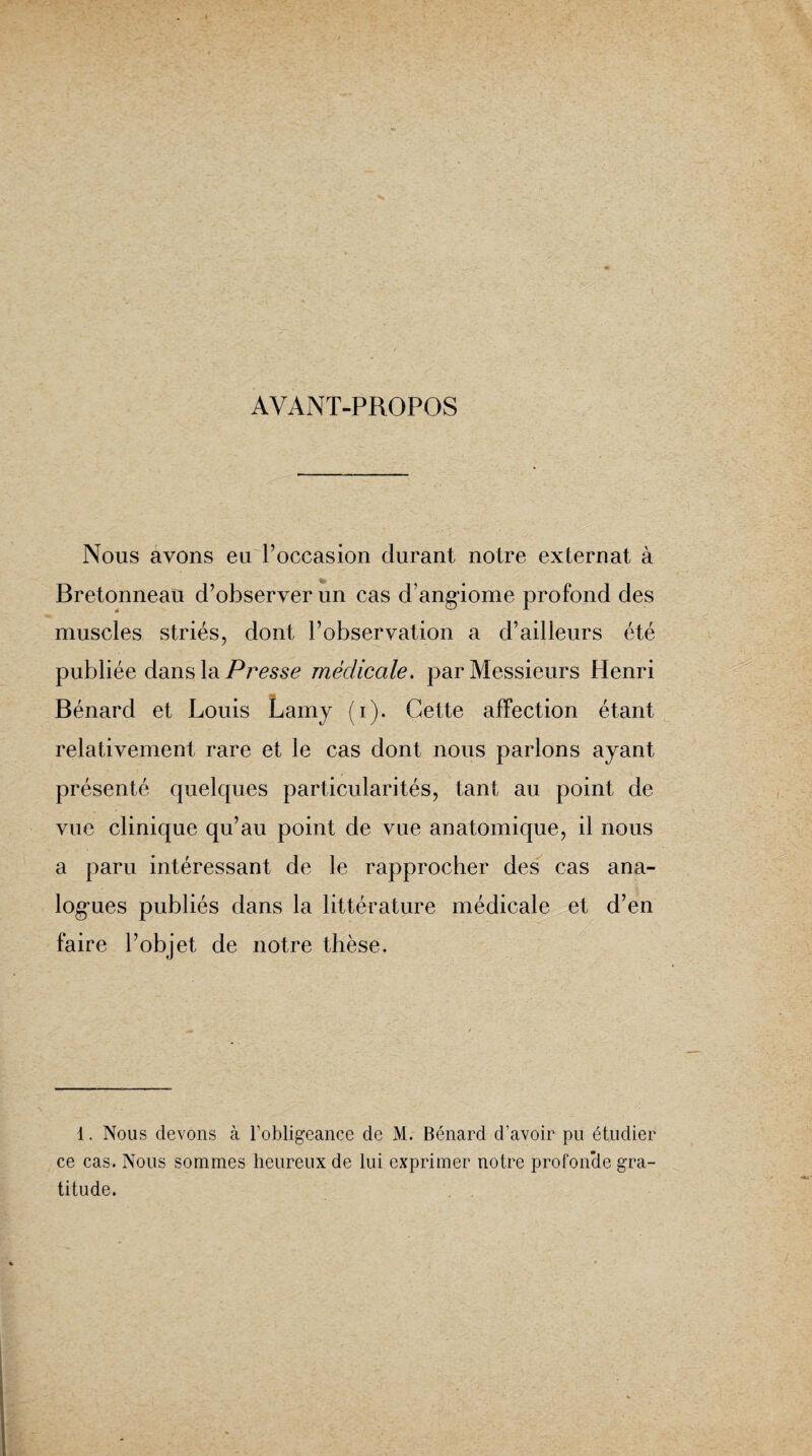 AVANT-PROPOS Nous avons eu l’occasion durant notre externat à Bretonneau d’observer un cas d’angiome profond des muscles striés, dont l’observation a d’ailleurs été publiée dans la Presse médicale, par Messieurs Henri Bénard et Louis Lamy (i). Cette affection étant relativement rare et le cas dont nous parlons ayant présenté quelcpies particularités, tant au point de vue clinique qu’au point de vue anatomique, il nous a paru intéressant de le rapprocher des cas ana¬ logies publiés dans la littérature médicale et d’en faire l’objet de notre thèse. 1. Nous devons à l’obligeance de M. Bénard d’avoir pu étudier ce cas. Nous sommes heureux de lui exprimer notre profonde gra¬ titude.