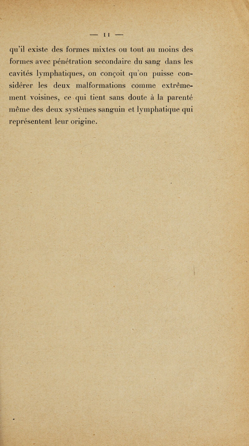 qu’il existe des formes mixtes ou tout au moins des formes avec pénétration secondaire du sang dans les cavités lymphatiques, on conçoit qu’on puisse con¬ sidérer les deux malformations comme extrême¬ ment voisines, ce qui tient sans doute à la parenté même des deux systèmes sanguin et lymphatique qui représentent leur origine.