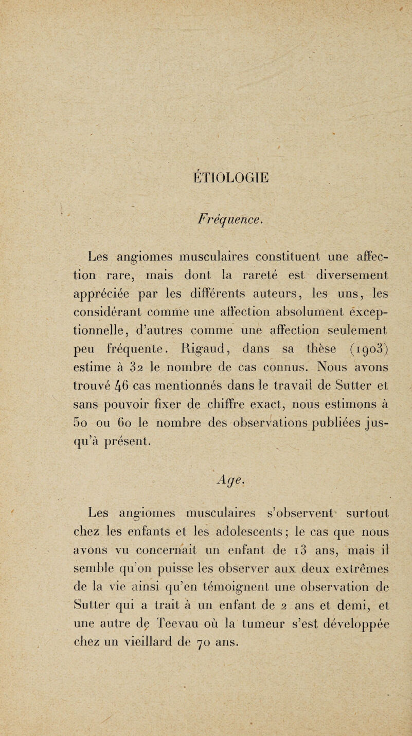 ETIOLOGIE Fréquence. Les angiomes musculaires constituent une affec¬ tion rare, mais dont la rareté est diversement appréciée par les différents auteurs, les uns, les considérant comme une affection absolument excep¬ tionnelle, d’autres comme une affection seulement peu fréquente. Rig'aud, dans sa thèse (1903) estime à 82 le nombre de cas connus. Nous avons trouvé 46 cas mentionnés dans le travail de Sutter et sans pouvoir fixer de chiffre exact, nous estimons à 5o ou 60 le nombre des observations publiées jus¬ qu’à présent. Age. Les angiomes musculaires s’observent surtout chez les enfants et les adolescents; le cas que nous avons vu concernait un enfant de i3 ans, mais il semble qu’on puisse les observer aux deux extrêmes de la vie ainsi qu’en témoignent une observation de Sutter qui a trait à un enfant de 2 ans et demi, et une autre de Teevau où la tumeur s’est développée chez un vieillard de 70 ans.