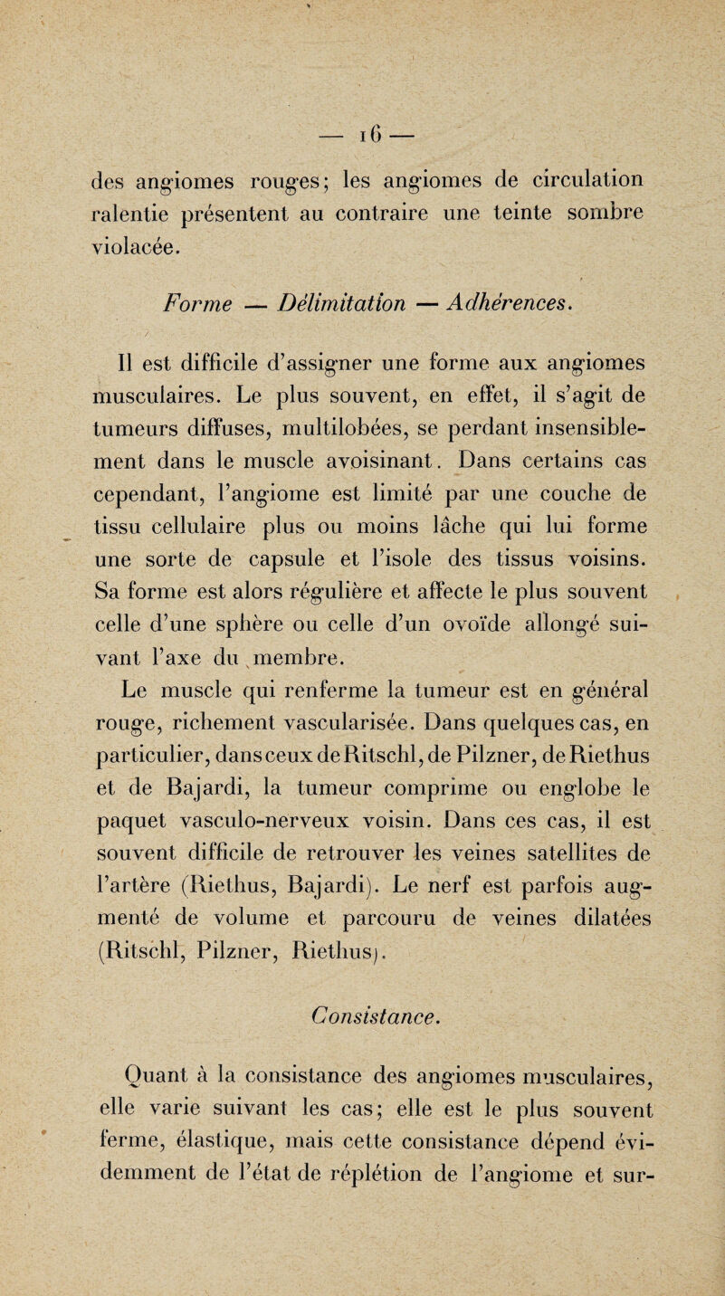 des angiomes rouges; les angiomes de circulation ralentie présentent au contraire une teinte sombre violacée. Forme — Délimitation — Adhérences. Il est difficile d’assigner une forme aux angiomes musculaires. Le plus souvent, en effet, il s’agit de tumeurs diffuses, multilobées, se perdant insensible¬ ment dans le muscle avoisinant. Dans certains cas cependant, l’angiome est limité par une couche de tissu cellulaire plus ou moins lâche qui lui forme une sorte de capsule et l’isole des tissus voisins. Sa forme est alors régulière et affecte le plus souvent celle d’une sphère ou celle d’un ovoïde allongé sui¬ vant l’axe du membre. Le muscle qui renferme la tumeur est en général rouge, richement vascularisée. Dans quelques cas, en particulier, dansceuxdeRitschl,de Pilzner, deRiethus et de Bajardi, la tumeur comprime ou englobe le paquet vasculo-nerveux voisin. Dans ces cas, il est souvent difficile de retrouver les veines satellites de l’artère (Riethus, Bajardi). Le nerf est parfois aug¬ menté de volume et parcouru de veines dilatées (Ritschl, Pilzner, Riethus). Consistance. Quant à la consistance des angiomes musculaires, elle varie suivant les cas; elle est le plus souvent ferme, élastique, mais cette consistance dépend évi¬ demment de l’état de réplétion de l’angiome et sur-