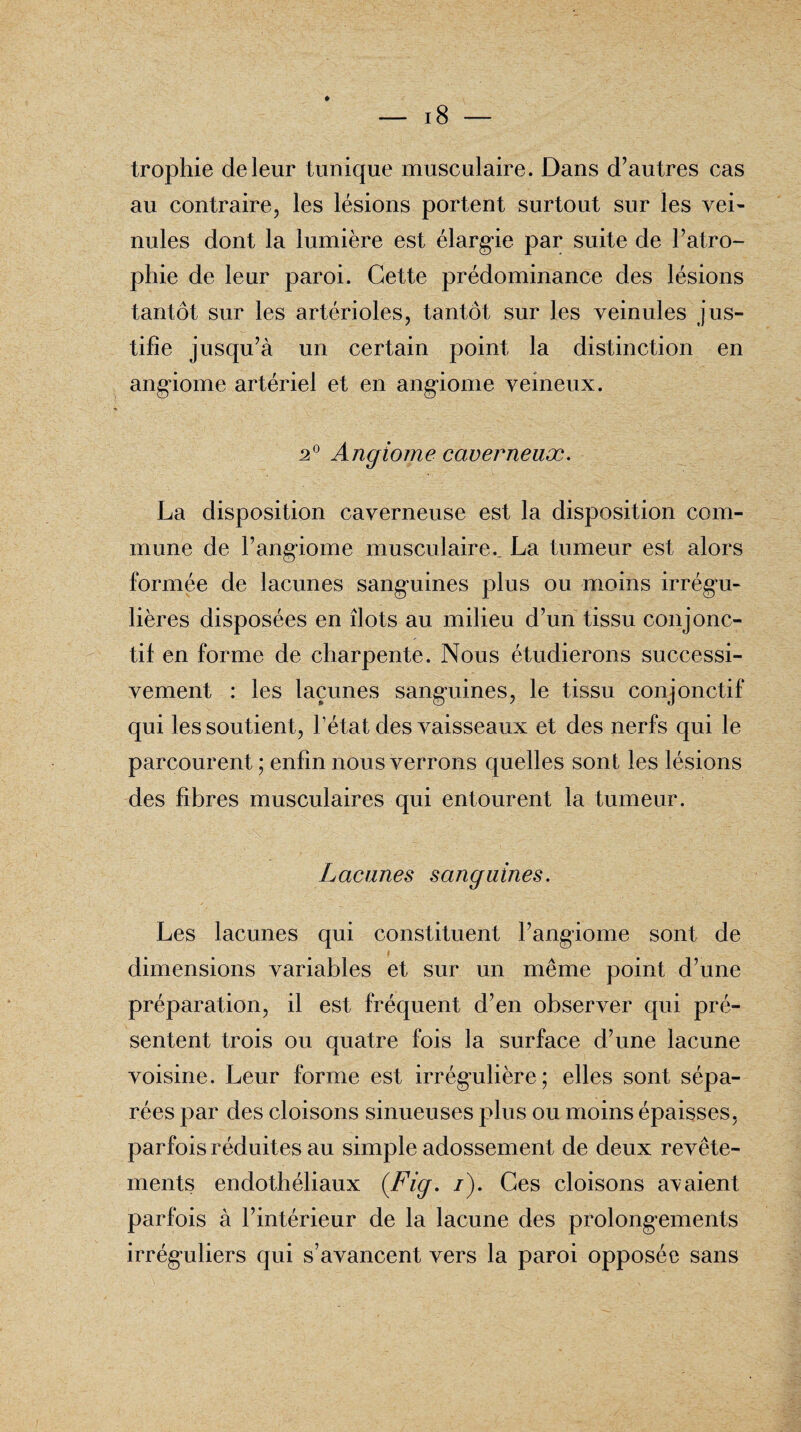 trophie de leur tunique musculaire. Dans d’autres cas au contraire, les lésions portent surtout sur les vei¬ nules dont la lumière est élargie par suite de l’atro¬ phie de leur paroi. Cette prédominance des lésions tantôt sur les artérioles, tantôt sur les veinules jus¬ tifie jusqu’à un certain point la distinction en angiome artériel et en angiome veineux. 2° Angiome caverneux. La disposition caverneuse est la disposition com¬ mune de l’angiome musculaire., La tumeur est alors formée de lacunes sanguines plus ou moins irrégu¬ lières disposées en îlots au milieu d’un tissu conjonc¬ tif en forme de charpente. Nous étudierons successi¬ vement : les lacunes sanguines, le tissu conjonctif qui les soutient, l’état des vaisseaux et des nerfs qui le parcourent ; enfin nous verrons quelles sont les lésions des fibres musculaires qui entourent la tumeur. Lacunes sanguines. Les lacunes qui constituent l’angiome sont de dimensions variables et sur un même point d’une préparation, il est fréquent d’en observer qui pré¬ sentent trois ou quatre fois la surface d’une lacune voisine. Leur forme est irrégulière; elles sont sépa¬ rées par des cloisons sinueuses plus ou moins épaisses, parfois réduites au simple adossement de deux revête¬ ments endothéliaux (.Fig. /). Ces cloisons avaient parfois à l’intérieur de la lacune des prolongements irréguliers qui s’avancent vers la paroi opposée sans