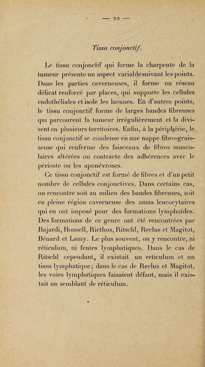 Tissu conjonctif. Le tissu conjonctif qui forme la charpente de la tumeur présente un aspect variable suivant les points. Dans les parties caverneuses, il forme un réseau délicat renforcé par places, qui supporte les cellules endothéliales et isole les lacunes. En d’autres points, le tissu conjonctif forme de larges bandes fibreuses qui parcourent la tumeur irrégulièrement et la divi¬ sent en plusieurs territoires. Enfin, à la périphérie, le tissu conjonctif se condense en une nappe fibro-grais- seuse qui renferme des faisceaux de fibres muscu¬ laires altérées ou contracte des adhérences avec le périoste ou les aponévroses. Ce tissu conjonctif est formé de fibres et d’un petit nombre de cellules conjonctives. Dans certains cas, on rencontre soit au milieu des bandes fibreuses, soit en pleine région caverneuse des amas leucocytaires qui en ont imposé pour des formations lymphoïdes. Des formations de ce genre ont été rencontrées par Bajardi, Honsell, Riethus, Ritschl, Reclus et Magitot, Bénard et Lamy. Le plus souvent, on y rencontre, ni réticulum, ni fentes lymphatiques. Dans le cas de Ritschl cependant, il existait un réticulum et un tissu lymphatique; dans le cas de Reclus et Magitot, les voies lymphatiques faisaient défaut, mais il exis¬ tait un semblant de réticulum.