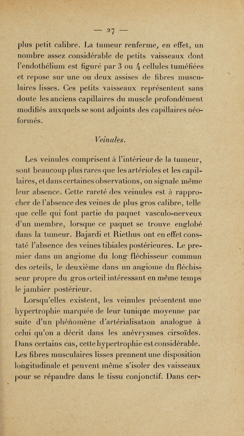 plus petit calibre. La tumeur renferme, en effet, un nombre assez considérable de petits vaisseaux dont l’endothélium est figuré par 3 ou 4 cellules tuméfiées et repose sur une ou deux assises de fibres muscu¬ laires lisses. Ces petits vaisseaux représentent sans doute les anciens capillaires du muscle profondément modifiés auxquels se sont ad joints des capillaires néo- formés. Veinules. Les veinules comprisent à l’intérieur de la tumeur, sont beaucoup plus rares que les artérioles et les capil¬ laires, et dans certaines observations, on signale même leur absence. Cette rareté des veinules est à rappro¬ cher de l’absence des veines de plus gros calibre, telle que celle qui font partie du paquet vasculo-nerveux d’un membre, lorsque ce paquet se trouve englobé dans la tumeur. Bajardi et Riethus ont en effet cons¬ taté l’absence des veines tibiales postérieures. Le pre¬ mier dans un angiome du long fléchisseur commun des orteils, le deuxième dans un angiome du fléchis¬ seur propre du gros orteil intéressant en même temps le jambier postérieur. Lorsqu’elles existent, les veinules présentent une hypertrophie marquée de leur tunique moyenne par suite d’un phénomène d artérialisation analogue à celui qu’on a décrit dans les anévrysmes cirsoïdes. Dans certains cas, cette hypertrophie est considérable. Les fibres musculaires lisses prennent une disposition longitudinale et peuvent même s’isoler des vaisseaux pour se répandre dans le tissu conjonctif. Dans cer-