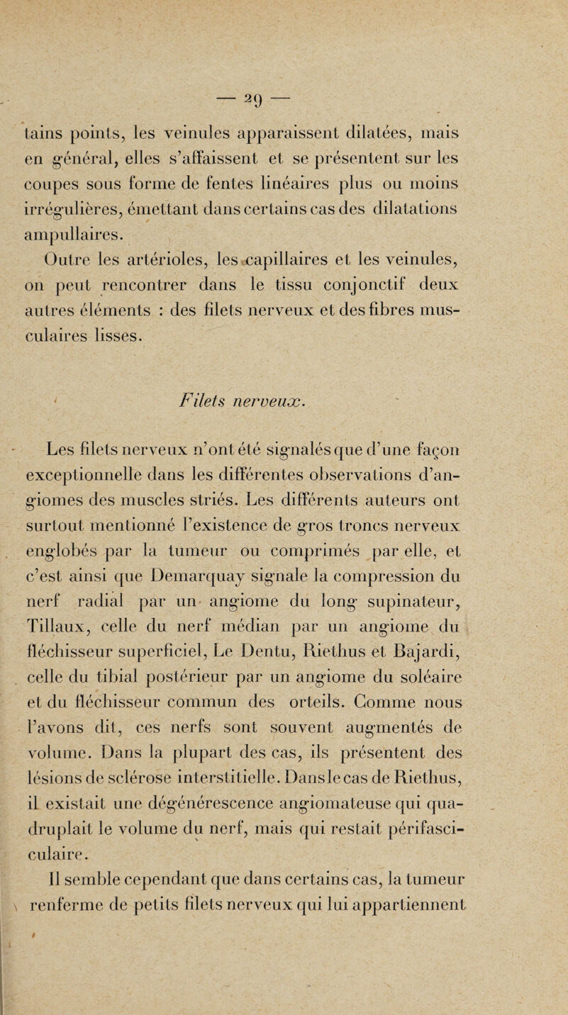 2 9 tains points, les veinules apparaissent dilatées, mais en général, elles s’affaissent et se présentent sur les coupes sous forme de fentes linéaires plus ou moins irrégulières, émettant dans certains cas des dilatations ampullaires. Outre les artérioles, les capillaires et les veinules, on peut rencontrer dans le tissu conjonctif deux autres éléments : des filets nerveux et des fibres mus¬ culaires lisses. Filets nerveux. Les filets nerveux n’ont été signalés que d’une façon exceptionnelle dans les différentes observations d’an¬ giomes des muscles striés. Les différents auteurs ont surtout mentionné l’existence de gros troncs nerveux englobés par la tumeur ou comprimés par elle, et c’est ainsi que Demarquay signale la compression du nerf radial par un angiome du long supinateur, Tillaux, celle du nerf médian par un angiome du fléchisseur superficiel, Le Dentu, Riethus et Bajardi, celle du tibial postérieur par un angiome du soléaire et du fléchisseur commun des orteils. Gomme nous l’avons dit, ces nerfs sont souvent augmentés de volume. Dans la plupart des cas, ils présentent des lésions de sclérose interstitielle. Dans le cas de Riethus, il existait une dégénérescence angiomateuse qui qua¬ druplait le volume du nerf, mais qui restait périfasci- culaire. Il semble cependant que dans certains cas, la tumeur renferme de petits filets nerveux qui lui appartiennent #