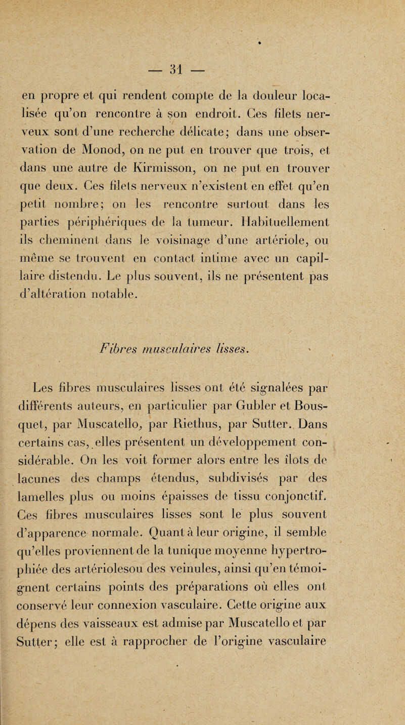 % en propre et qui rendent compte de la douleur loca¬ lisée qu’on rencontre à son endroit. Ges filets ner¬ veux sont d’une recherche délicate ; dans une obser¬ vation de Monod, on ne put en trouver que trois, et dans une autre de Kirmisson, on ne put en trouver que deux. Ges filets nerveux n’existent en effet qu’en petit nombre ; on les rencontre surtout dans les parties périphériques de la tumeur. Habituellement ils cheminent dans le voisinage d’une artériole, ou même se trouvent en contact intime avec un capil¬ laire distendu. Le plus souvent, ils ne présentent pas d’altération notable. Fibres musculaires lisses. Les fibres musculaires lisses ont été signalées par différents auteurs, en particulier par Gubler et Bous¬ quet, par MuscatellO; par Riethus, par Sutter. Dans certains cas, elles présentent un développement con¬ sidérable. On les voit former alors entre les îlots de lacunes des champs étendus, subdivisés par des lamelles plus ou moins épaisses de tissu conjonctif. Ges fibres musculaires lisses sont le plus souvent d’apparence normale. Quant à leur origine, il semble qu’elles proviennent de la tunique moyenne hypertro¬ phiée des artériolesou des veinules, ainsi qu’en témoi¬ gnent certains points des préparations où elles ont conservé leur connexion vasculaire. Cette origine aux dépens des vaisseaux est admise par Muscatello et par Sutter; elle est à rapprocher de l’origine vasculaire