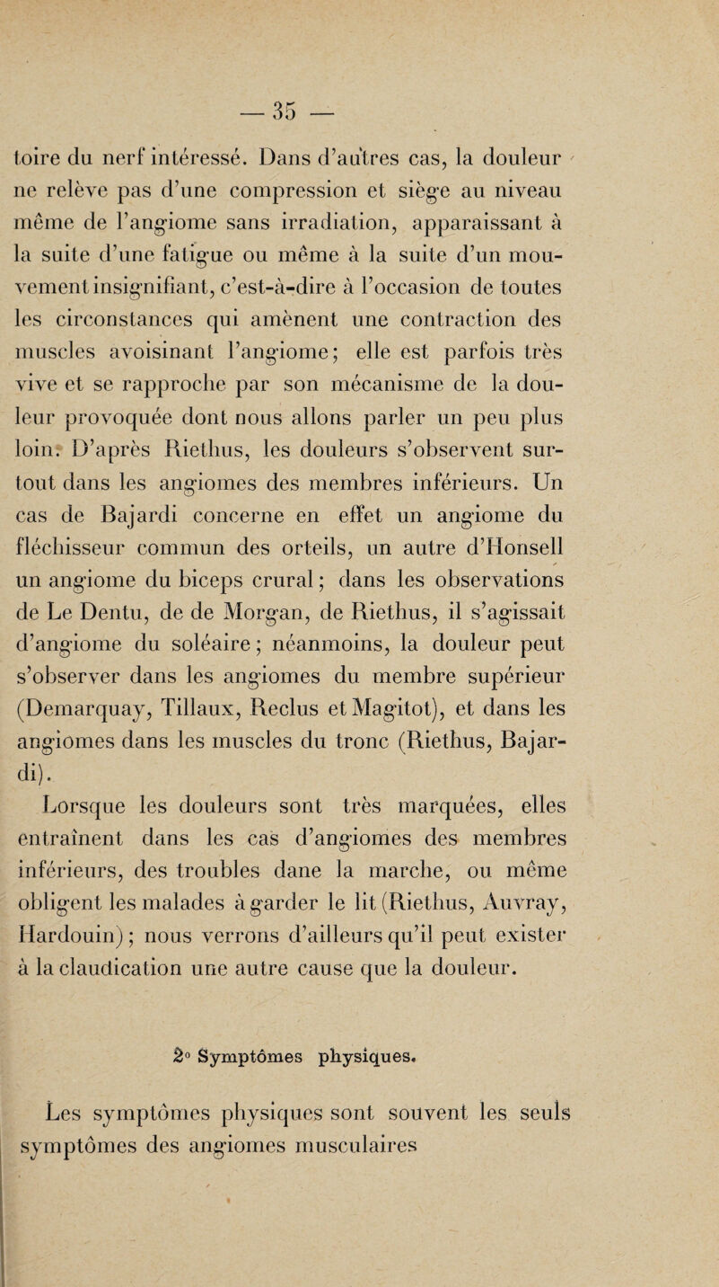 toire du nerf intéressé. Dans d’autres cas, la douleur ne relève pas d’une compression et siège au niveau même de l’angiome sans irradiation, apparaissant à la suite d’une fatig ue ou même à la suite d’un mou¬ vement insignifiant, c’est-à-dire à l’occasion de toutes les circonstances qui amènent une contraction des muscles avoisinant l’angiome; elle est parfois très vive et se rapproche par son mécanisme de la dou¬ leur provoquée dont nous allons parler un peu plus loin. D’après Riethus, les douleurs s’observent sur¬ tout dans les angiomes des membres inférieurs. Un cas de Bajardi concerne en effet un angiome du fléchisseur commun des orteils, un autre d’Honsell un angiome du biceps crural ; dans les observations de Le Dentu, de de Morgan, de Riethus, il s’agissait d’angiome du soléaire ; néanmoins, la douleur peut s’observer dans les angiomes du membre supérieur (Demarquay, Tillaux, Reclus etMagitot), et dans les angiomes dans les muscles du tronc (Riethus, Bajar¬ di). Lorsque les douleurs sont très marquées, elles entraînent dans les cas d’angiomes des membres inférieurs, des troubles dane la marche, ou même obligent les malades àg'arder le lit (Riethus, Auvray, Hardouin) ; nous verrons d’ailleurs qu’il peut exister à la claudication une autre cause que la douleur. 2° Symptômes physiques. Les symptômes physiques sont souvent les seuls symptômes des angiomes musculaires