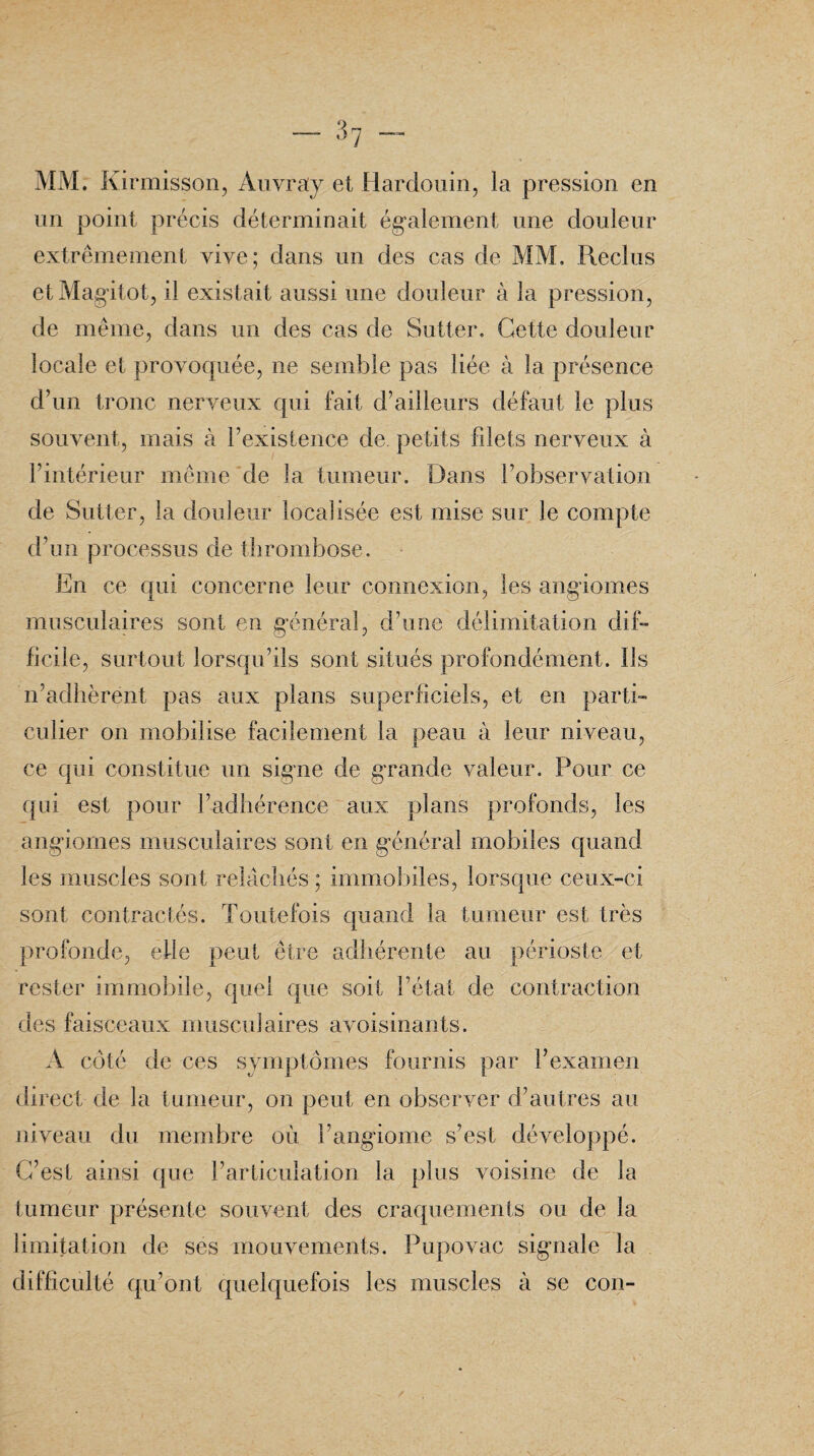 MM. Kirmisson, Auvray et Hardouin, la pression en un point précis déterminait également une douleur extrêmement vive; dans un des cas de MM. Reclus etMagitot, il existait aussi une douleur à la pression, de même, dans un des cas de Sutter. Cette douleur locale et provoquée, ne semble pas liée à la présence d’un tronc nerveux qui fait d’ailleurs défaut le plus souvent, mais à l’existence de. petits filets nerveux à l’intérieur même de la tumeur. Dans l’observation de Sutter, la douleur localisée est mise sur le compte d’un processus de thrombose. En ce qui concerne leur connexion, les angiomes musculaires sont en général, d’une délimitation dif¬ ficile, surtout lorsqu’ils sont situés profondément. Ils n’adhèrent pas aux plans superficiels, et en parti¬ culier on mobilise facilement la peau à leur niveau, ce qui constitue un signe de grande valeur. Pour ce qui est pour l’adhérence aux plans profonds, les angiomes musculaires sont en général mobiles quand les muscles sont relâchés ; immobiles, lorsque ceux-ci sont contractés. Toutefois quand la tumeur est très profonde, elle peut être adhérente au périoste et rester immobile, quel que soit l’état de contraction des faisceaux musculaires avoisinants. À côté de ces symptômes fournis par l’examen direct de la tumeur, on peut en observer d’autres au niveau du membre où l’angiome s’est développé. C’est ainsi que l’articulation la plus voisine de la tumeur présente souvent des craquements ou de la limitation de ses mouvements. Pupovac signale la difficulté qu’ont quelquefois les muscles à se cou-