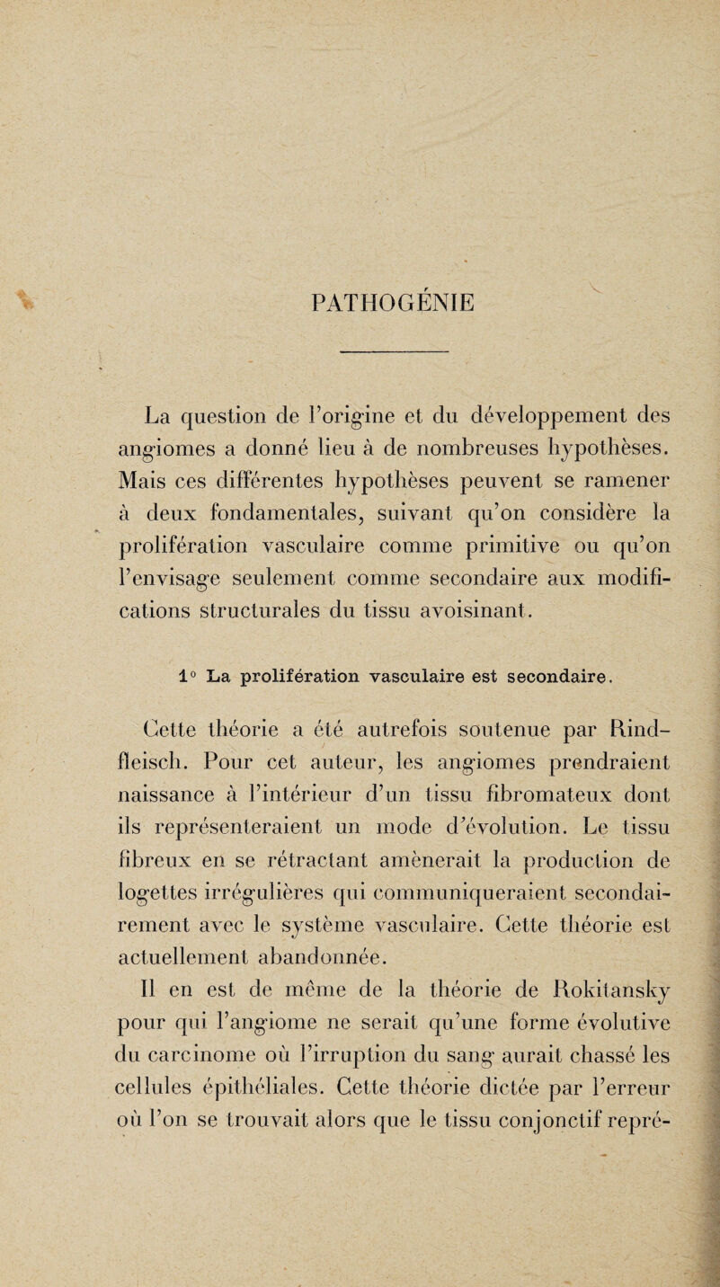 PATHOGÉNIE V La question de l’origine et du développement des angiomes a donné lieu à de nombreuses hypothèses. Mais ces différentes hypothèses peuvent se ramener à deux fondamentales, suivant qu’on considère la prolifération vasculaire comme primitive ou qu’on l’envisage seulement comme secondaire aux modifi¬ cations structurales du tissu avoisinant . 1° La prolifération vasculaire est secondaire. Cette théorie a été autrefois soutenue par Rind- fïeisch. Pour cet auteur, les angiomes prendraient naissance à l’intérieur d’un tissu fibromateux dont ils représenteraient un mode d’évolution. Le tissu fibreux en se rétractant amènerait la production de logettes irrégulières qui communiqueraient secondai¬ rement avec le système vasculaire. Cette théorie est actuellement abandonnée. Il en est de même de la théorie de Rokitansky pour qui l’angiome ne serait qu’une forme évolutive du carcinome où l’irruption du sang aurait chassé les cellules épithéliales. Cette théorie dictée par l’erreur où l’on se trouvait alors que le tissu conjonctif repré-