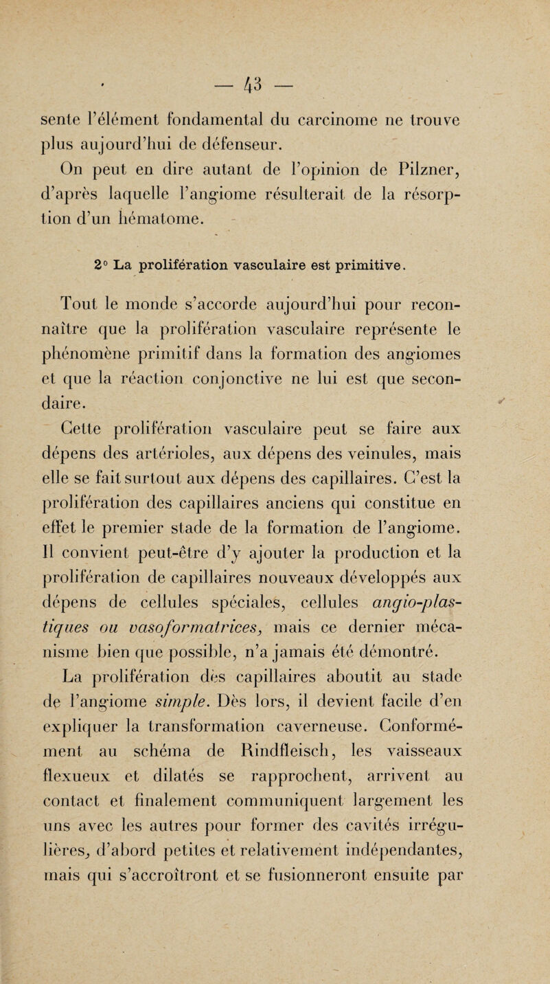 sente l’élément fondamental du carcinome ne trouve plus aujourd’hui de défenseur. On peut en dire autant de l’opinion de Pilzner, d’après laquelle l’angiome résulterait de la résorp¬ tion d’un hématome. 2° La prolifération vasculaire est primitive. Tout le monde s’accorde aujourd’hui pour recon¬ naître que la prolifération vasculaire représente le phénomène primitif dans la formation des angiomes et que la réaction conjonctive ne lui est que secon¬ daire. Cette prolifération vasculaire peut se faire aux dépens des artérioles, aux dépens des veinules, mais elle se fait surtout aux dépens des capillaires. C’est la prolifération des capillaires anciens qui constitue en effet le premier stade de la formation de l’angiome. Il convient peut-être d’y ajouter la production et la prolifération de capillaires nouveaux développés aux dépens de cellules spéciales, cellules anglo-plas¬ tiques ou vasofor matrices, mais ce dernier méca¬ nisme bien que possible, n’a jamais été démontré. La prolifération dès capillaires aboutit au stade de l’angiome simple. Dès lors, il devient facile d’en expliquer la transformation caverneuse. Conformé¬ ment au schéma de Rindfleisch, les vaisseaux flexueux et dilatés se rapprochent, arrivent au contact et finalement communiquent largement les uns avec les autres pour former des cavités irrégu¬ lières, d’abord petites et relativement indépendantes, mais qui s’accroîtront et se fusionneront ensuite par