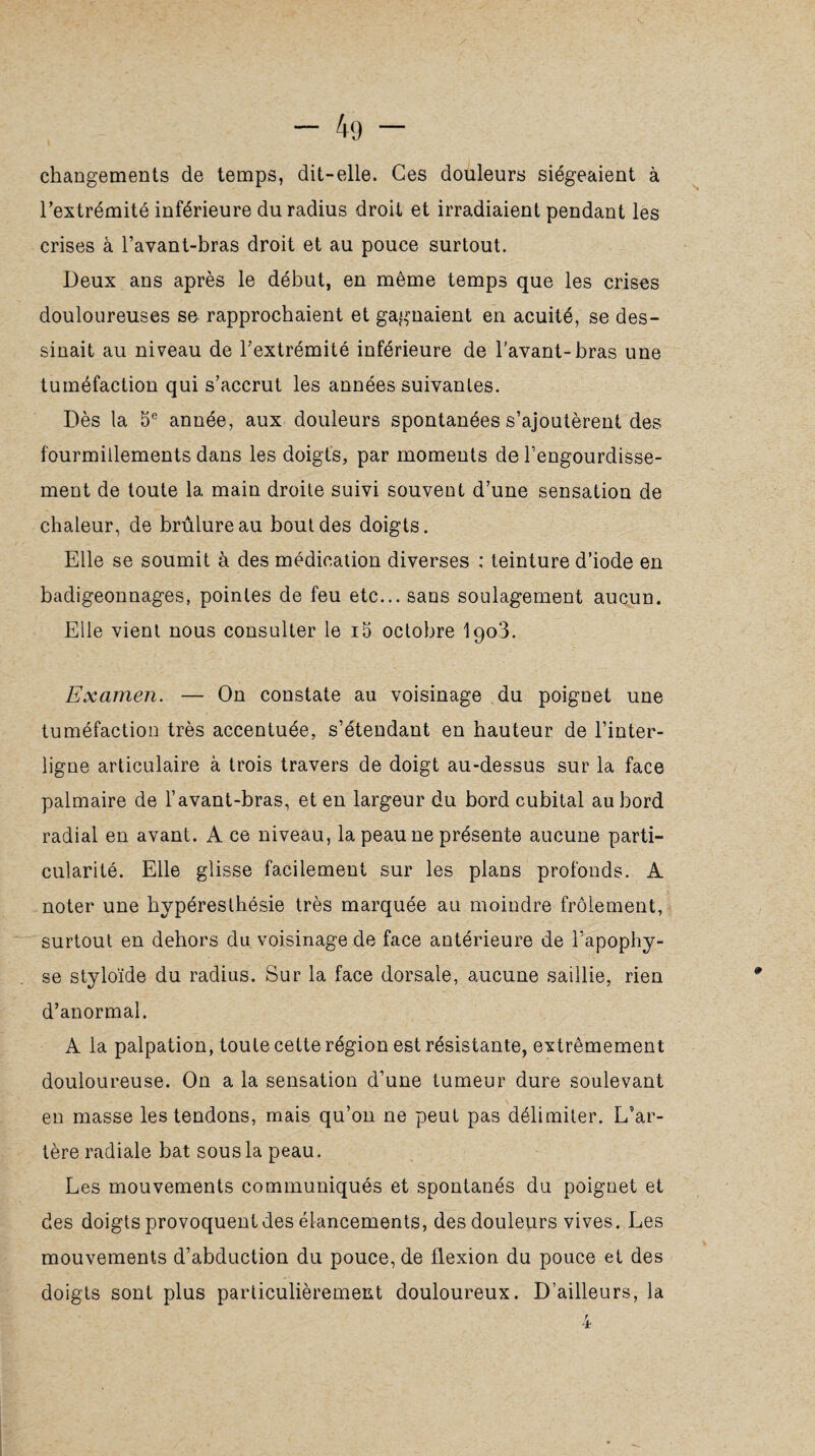 changements de temps, dit-elle. Ces douleurs siégeaient à l’extrémité inférieure du radius droit et irradiaient pendant les crises à l’avant-bras droit et au pouce surtout. Deux ans après le début, en même temps que les crises douloureuses se rapprochaient et gagnaient en acuité, se des¬ sinait au niveau de l’extrémité inférieure de l'avant-bras une tuméfaction qui s’accrut les années suivantes. Dès la 5e année, aux douleurs spontanées s’ajoutèrent des fourmillements dans les doigts, par moments de l’engourdisse¬ ment de toute la main droite suivi souvent d’une sensation de chaleur, de brûlure au bout des doigts. Elle se soumit à des médication diverses : teinture d’iode en badigeonnages, pointes de feu etc... sans soulagement aucun. Elle vient nous consulter le i5 octobre I903. Examen. — On constate au voisinage du poignet une tuméfaction très accentuée, s’étendant en hauteur de l’inter¬ ligne articulaire à trois travers de doigt au-dessus sur la face palmaire de l’avant-bras, et en largeur du bord cubital au bord radial en avant. A ce niveau, la peau ne présente aucune parti¬ cularité. Elle glisse facilement sur les plans profonds. A noter une hypéresthésie très marquée au moindre frôlement, surtout en dehors du voisinage de face antérieure de l’apophy¬ se styloïde du radius. Sur la face dorsale, aucune saillie, rien d’anormal. A la palpation, toute cette région est résistante, extrêmement douloureuse. On a la sensation d’une tumeur dure soulevant en masse les tendons, mais qu’on ne peut pas délimiter. L’ar¬ tère radiale bat sous la peau. Les mouvements communiqués et spontanés du poignet et des doigts provoquent des élancements, des douleurs vives. Les mouvements d’abduction du pouce, de flexion du pouce et des doigts sont plus particulièrement douloureux. D’ailleurs, la