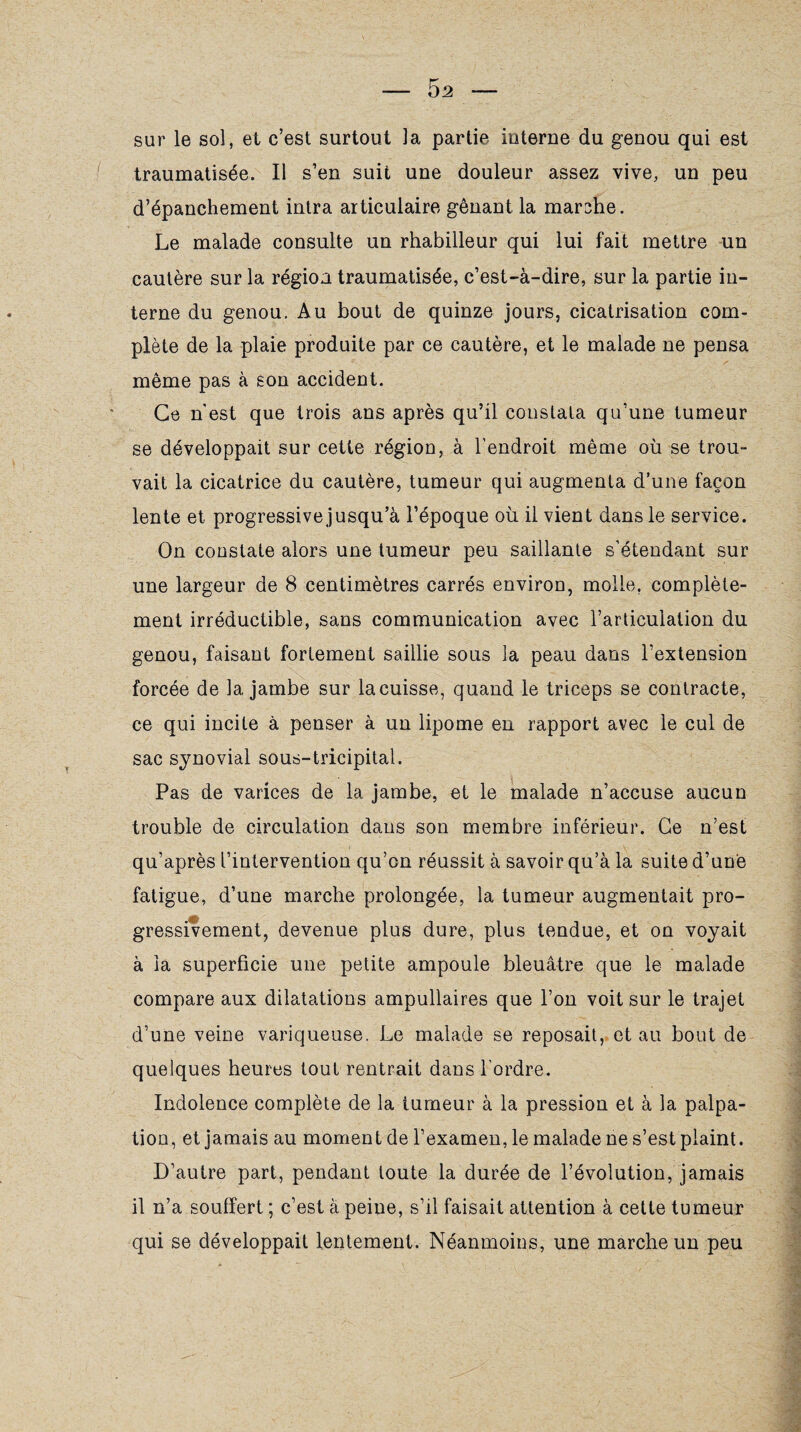 - 5 2 sur le sol, et c’est surtout la partie interne du genou qui est traumatisée. Il s’en suit une douleur assez vive, un peu d’épanchement intra articulaire gênant la marche. Le malade consulte un rhabilleur qui lui fait mettre un cautère sur la région traumatisée, c’est-à-dire, sur la partie in¬ terne du genou. Au bout de quinze jours, cicatrisation com¬ plète de la plaie produite par ce cautère, et le malade ne pensa même pas à son accident. Ce n'est que trois ans après qu’il constata qu’une tumeur se développait sur cette région, à l’endroit même où se trou¬ vait la cicatrice du cautère, tumeur qui augmenta d’une façon lente et progressive jusqu’à l’époque où il vient dans le service. On constate alors une tumeur peu saillante s’étendant sur une largeur de 8 centimètres carrés environ, molle, complète¬ ment irréductible, sans communication avec l’articulation du genou, faisant fortement saillie sous la peau dans l’extension forcée de 1a. jambe sur la cuisse, quand le triceps se contracte, ce qui incite à penser à un lipome en rapport avec le cul de sac synovial sous-tricipital. Pas de varices de la jambe, et le malade n’accuse aucun trouble de circulation dans son membre inférieur. Ce n’est qu’après l’intervention qu’on réussit à savoir qu’à la suite d’une fatigue, d’une marche prolongée, la tumeur augmentait pro¬ gressivement, devenue plus dure, plus tendue, et on voyait à la superficie une petite ampoule bleuâtre que le malade compare aux dilatations ampullaires que l’on voit sur le trajet d’une veine variqueuse. Le malade se reposait, et au bout de quelques heures tout rentrait dans l'ordre. Indolence complète de la tumeur à la pression et à la palpa¬ tion, et jamais au moment de l’examen, le malade ne s’est plaint. D’autre part, pendant toute la durée de l’évolution, jamais il n’a souffert ; c’est à peine, s’il faisait attention à cette tumeur qui se développait lentement. Néanmoins, une marche un peu