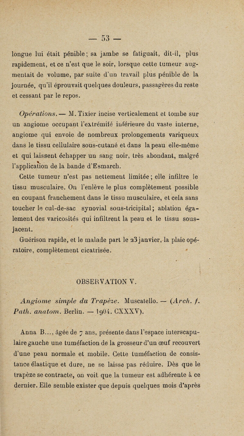 longue lui était pénible; sa jambe se fatiguait, dit-il, plus rapidement, et ce n’est que le soir, lorsque cette tumeur aug¬ mentait de volume, par suite d’un travail plus pénible de la journée, qu’il éprouvait quelques douleurs, passagères du reste et cessant par le repos. Opérations.— M.Tixier incise verticalement et tombe sur un angiome occupant l’extrémité inférieure du vaste interne, angiome qui envoie de nombreux prolongements variqueux dans le tissu cellulaire sous-cutané et dans la peau elle-même et qui laissent échapper un sang noir, très abondant, malgré l’application de la bande d’Esmarch. Cette tumeur n’est pas nettement limitée ; elle infiltre le tissu musculaire. On l’enlève le plus complètement possible en coupant franchement dans le tissu musculaire, et cela sans toucher le cul-de-sac synovial sous-tricipital; ablation éga¬ lement des varicosités qui infiltrent la peau et le tissu sous- jacent. Guérison rapide, et le malade part le 23 janvier, la plaie opé¬ ratoire, complètement cicatrisée. « OBSERVATION V. Angiome simple du Trapèze. Muscatello. — (.Arch. /. Path. anatom. Berlin. — I9O4. CXXXV). Anna B..., âgée de 7 ans, présente dans l’espace interscapu¬ laire gauche une tuméfaction de la grosseur d’un œuf recouvert d’une peau normale et mobile. Cette tuméfaction de consis¬ tance élastique et dure, ne se laisse pas réduire. Dès que le trapèze se contracte, on voit que la tumeur est adhérente à ce I dernier. Elle semble exister que depuis quelques mois d’après