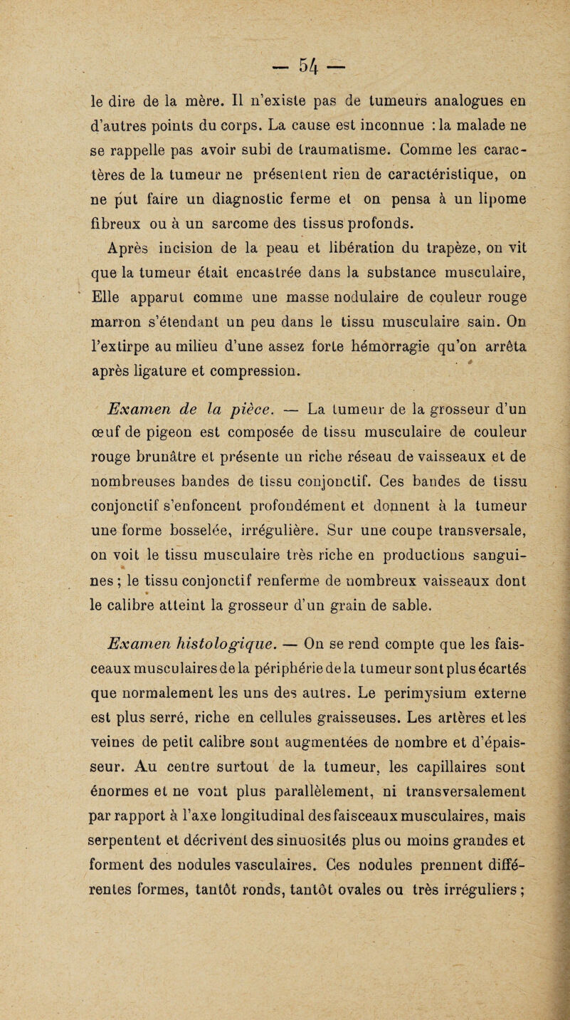 le dire de la mère. Il n’existe pas de tumeurs analogues en d’autres points du corps. La cause est inconnue :1a malade ne se rappelle pas avoir subi de traumatisme. Gomme les carac¬ tères de la tumeur ne présentent rien de caractéristique, on ne put faire un diagnostic ferme et on pensa à un lipome fibreux ou à un sarcome des tissus profonds. Après incision de la peau et libération du trapèze, on vit que la tumeur était encastrée dans la substance musculaire, Elle apparut comme une masse nodulaire de couleur rouge marron s’étendant un peu dans le tissu musculaire sain. On l’extirpe au milieu d’une assez forte hémorragie qu’on arrêta après ligature et compression. Examen de la pièce. — La tumeur de la grosseur d’un œuf de pigeon est composée de tissu musculaire de couleur rouge brunâtre et présente un riche réseau de vaisseaux et de nombreuses bandes de tissu conjonctif. Ces bandes de tissu conjonctif s’enfoncent profondément et donnent à la tumeur une forme bosselée, irrégulière. Sur une coupe transversale, on voit le tissu musculaire très riche en productions sangui¬ nes ; le tissu conjonctif renferme de nombreux vaisseaux dont 9 le calibre atteint la grosseur d’un grain de sable. Examen histologique. — On se rend compte que les fais¬ ceaux musculaires de la périphérie delà tumeur sont plus écartés que normalement les uns des autres. Le périmysium externe est plus serré, riche en cellules graisseuses. Les artères et les veines de petit calibre sont augmentées de nombre et d’épais¬ seur. Au centre surtout de la tumeur, les capillaires sont énormes et ne vont plus parallèlement, ni transversalement par rapport à l’axe longitudinal des faisceaux musculaires, mais serpentent et décrivent des sinuosités plus ou moins grandes et forment des nodules vasculaires. Ces nodules prennent diffé¬ rentes formes, tantôt ronds, tantôt ovales ou très irréguliers ;