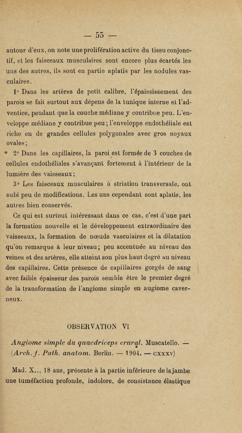 autour d’eux, on note une prolifération active du tissu conjonc¬ tif, et les faisceaux musculaires sont encore plus écartés les uns des autres, ils sont en partie aplatis par les nodules vas¬ culaires. 1° Dans les artères de petit calibre, l’épaississement des parois se fait surtout aux dépens de la tunique interne et l’ad¬ ventice., pendant que la couche médiane y contribue peu. L’en¬ veloppe médiane y contribue peu ; l’enveloppe endothéliale est riche en de grandes cellules polygonales avec gros noyaux ovales ; • 2° Dans les capillaires, la paroi est formée de 3 couches de cellules endothéliales s’avançant fortement à l’intérieur de la o lumière des vaisseaux; 3° Les faisceaux musculaires à striation transversale, ont subi peu de modifications. Les uns cependant sont aplatis, les autres bien conservés. Ce qui est surtout intéressant dans ce cas, c’est d’une part la formation nouvelle et le développement extraordinaire des vaisseaux, la formation de nœuds vasculaires et la dilatation qu'on remarque à leur niveau; peu accentuée au niveau des veines et des artères, elle atteint son plus haut degré au niveau des capillaires. Cette présence de capillaires gorgés de sang avec faible épaisseur des parois semble être le premier degré de la transformation de l’angiome simple en augiome caver¬ neux. OBSERVATION VI Angiome simple du quacdriceps crural. Muscatello. — (.Arch.j. Path. anatom. Berlin. — 1904. — cxxxv) Mad. X.., 18 ans, présente à la partie inférieure de la jambe une tuméfaction profonde, indolore, de consistance élastique