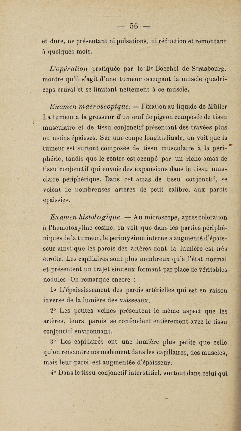 et dure, ne présentant ni pulsations, ni réduction et remontant à quelques mois. L'opération pratiquée par le Dr Boechel de Strasbourg, montre qu’il s’agit d’une tumeur occupant la muscle quadri- ceps crural et se limitant nettement à ce muscle. Examen macroscopique. —Fixation au liquide de Müller La tumeur a la grosseur d’un œuf de pigeon composée de tissu musculaire et de tissu conjonctif présentant des travées plus ou moins épaisses. Sur une coupe longitudinale, on voit que la tumeur est surtout composée de tissu musculaire à la péri-* pliérie, tandis que le centre est occupé par un riche amas de tissu conjonctif qui envoie des expansions dans le tissu mus- claire périphérique. Dans cet amas de tissu conjonctif, se voient de nombreuses artères de petit calibre, aux parois épaissies. Examen histologique. — Au microscope, après coloration à l’hemotoxyline eosine, on voit que dans les parties périphé- niques de la tumeur, le périmysium interne a augmenté d’épais¬ seur ainsi que les parois des artères dont la lumière est très étroite. Les capillaires sont plus nombreux qu’à d’état normal et présentent un trajet sinueux formant par place de véritables nodules. On remarque encore : 1° L’épaississement des parois artérielles qui est en raison inverse de la lumière des vaisseaux. 2° Les petites veines présentent le même aspect que les artères, leurs parois se confondent entièrement avec le tissu conjonctif environnant. # 3° Les capillaires ont une lumière plus petite que celle qu’on rencontre normalement dans les capillaires, des muscles, mais leur paroi est augmentée d’épaisseur. 4° Dans le tissu conjonctif interstitiel, surtout dans celui qui