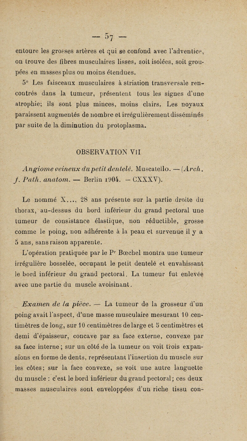 entoure les grosses artères et qui se confond avec l’adventice, on trouve des fibres musculaires lisses, soit isolées, soit grou¬ pées en masses plus ou moins étendues. 5° Les faisceaux musculaires à striation transversale ren¬ contrés dans la tumeur, présentent tous les signes d’une atrophie; ils sont plus minces, moins clairs. Les noyaux paraissent augmentés de nombre et irrégulièrement disséminés par suite de la diminution du protoplasma. OBSERVATION VU Angiome veineux clupetit dentelé. Muscateilo. — (Arc/i. j. Path. anatom. — Berlin i904. — CXXXV). Le nommé X..., 28 ans présente sur la partie droite du thorax, au-dessus du bord inférieur du grand pectoral une tumeur de consistance élastique, non réductible, grosse comme le poing, non adhérente à la peau et survenue il y a 5 ans, sans raison apparente. L’opération pratiquée par le Pr Bœchel montra une tumeur irrégulière bosselée, occupant le petit dentelé et envahissant le bord inférieur du grand pectoral. La tumeur fut enlevée avec une partie du muscle avoisinant. Examen de La pièce. — La tumeur de la grosseur d’un poing avait l’aspect, d’une masse musculaire mesurant 10 cen¬ timètres de long, sur 10 centimètres de large et 5 centimètres et demi d’épaisseur, concave par sa face externe, convexe par sa face interne ; sur un côté de la tumeur on voit trois expan¬ sions en forme de dents, représentant l’insertion du muscle sur les côtes; sur la face convexe, se voit une autre languette \ du muscle : c’est le bord inférieur du grand pectoral; ces deux masses musculaires sont enveloppées d’un riche tissu con-