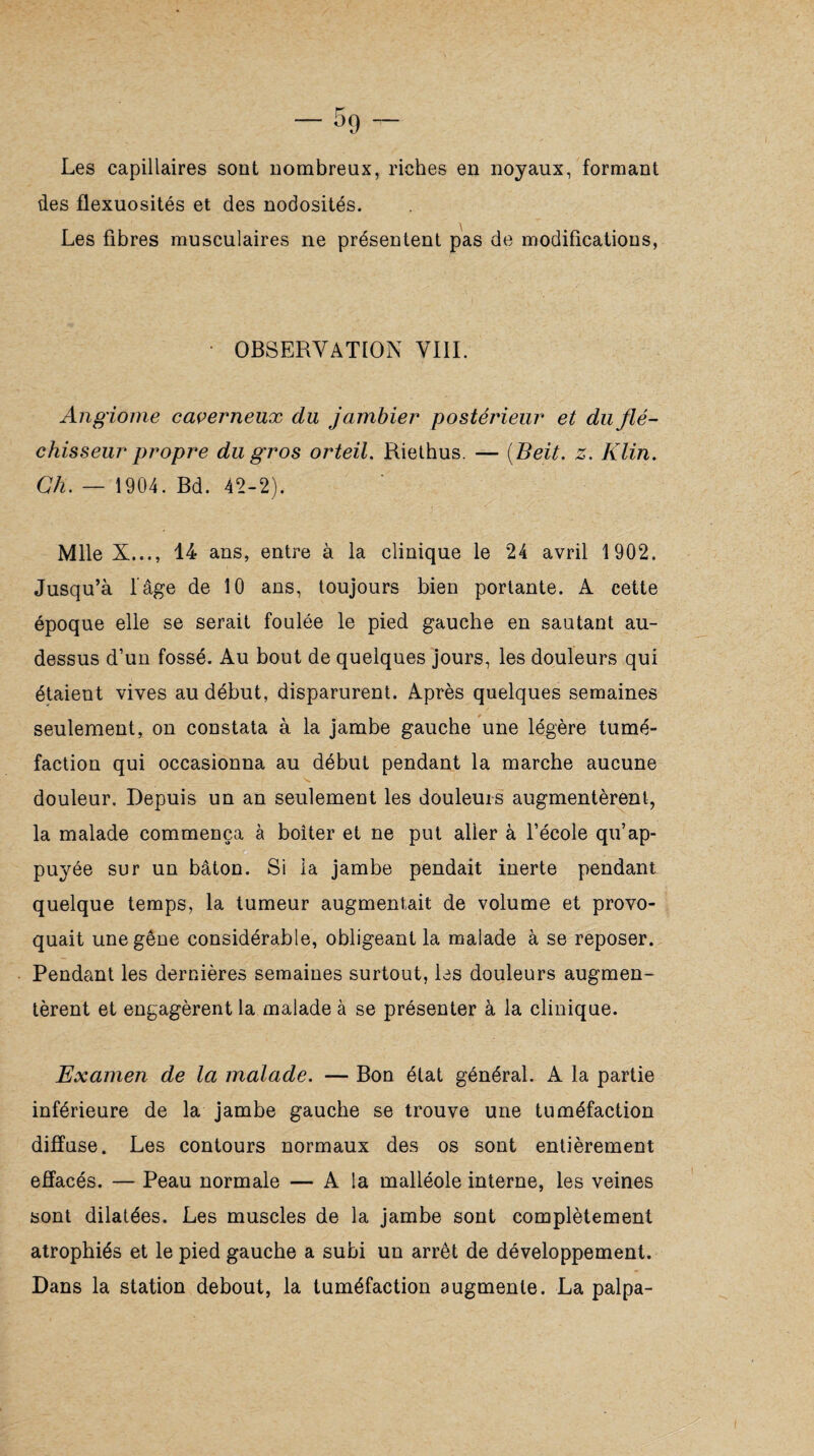 Les capillaires sont nombreux, riches en noyaux, formant des flexuosités et des nodosités. Les fibres musculaires ne présentent pas de modifications, • OBSERVATION VIII. Angiome caverneux du jambier postérieur et du flé¬ chisseur propre du gros orteil. Riethus. — (Beit. Klin. Ch. — 1904. Bd. 42-2). Mlle X..., 14 ans, entre à la clinique le 24 avril 1902. Jusqu’à l’âge de 10 ans, toujours bien portante. A cette époque elle se serait foulée le pied gauche en sautant au- dessus d’un fossé. Au bout de quelques jours, les douleurs qui étaient vives au début, disparurent. Après quelques semaines seulement, on constata à la jambe gauche une légère tumé¬ faction qui occasionna au début pendant la marche aucune douleur. Depuis un an seulement les douleurs augmentèrent, la malade commença à boiter et ne put aller à l’école qu’ap¬ puyée sur un bâton. Si la jambe pendait inerte pendant quelque temps, la tumeur augmentait de volume et provo¬ quait une gêne considérable, obligeant la malade à se reposer. Pendant les dernières semaines surtout, les douleurs augmen¬ tèrent et engagèrent la malade à se présenter à la clinique. Examen de la malade. — Bon état général. A la partie inférieure de la jambe gauche se trouve une tuméfaction diffuse. Les contours normaux des os sont entièrement effacés. — Peau normale — A la malléole interne, les veines sont dilatées. Les muscles de la jambe sont complètement atrophiés et le pied gauche a subi un arrêt de développement. Dans la station debout, la tuméfaction augmente. La palpa-