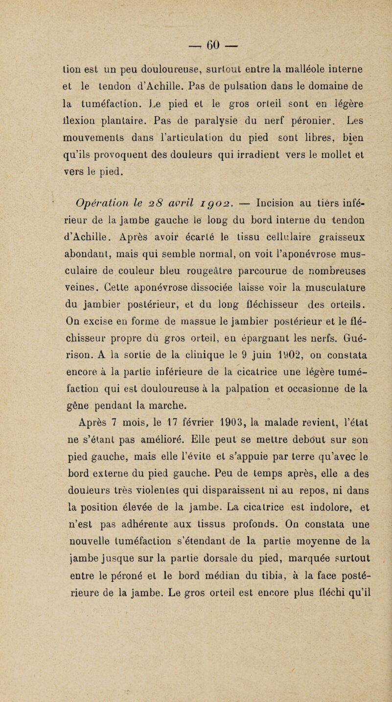 tion est un peu douloureuse, surtout entre la malléole interne et le tendon d’Achille. Pas de pulsation dans le domaine de la tuméfaction. Le pied et le gros orteil sont en légère llexion plantaire. Pas de paralysie du nerf péronier. Les mouvements dans l’articulation du pied sont libres, bien qu’ils provoquent des douleurs qui irradient vers le mollet et vers le pied. Opération le 28 avril 1 go2. — Incision au tiers infé¬ rieur de la jambe gauche le long du bord interne du tendon d’Achille. Après avoir écarté le tissu cellulaire graisseux abondant, mais qui semble normal, on voit l’aponévrose mus¬ culaire de couleur bleu rougeâtre parcourue de nombreuses veines. Cette aponévrose dissociée laisse voir la musculature du jambier postérieur, et du long fléchisseur des orteils. On excise en forme de massue le jambier postérieur et le flé¬ chisseur propre du gros orteil, en épargnant les nerfs. Gué¬ rison. A la sortie de la clinique le 9 juin 1902, on constata encore à la partie inferieure de la cicatrice une légère tumé¬ faction qui est douloureuse à la palpation et occasionne de la gêne pendant la marche. Après 7 mois, le 17 février 1903, la malade revient, l’état ne s’étant pas amélioré. Elle peut se mettre debout sur son pied gauche, mais elle l’évite et s’appuie par terre qu’avec le bord externe du pied gauche. Peu de temps après, elle a des douleurs très violentes qui disparaissent ni au repos, ni dans la position élevée de la jambe. La cicatrice est indolore, et n’est pas adhérente aux tissus profonds. On constata une nouvelle tuméfaction s’étendant de la partie moyenne de la jambe jusque sur la partie dorsale du pied, marquée surtout entre le péroné et le bord médian du tibia, à la face posté¬ rieure de la jambe. Le gros orteil est encore plus fléchi qu’il