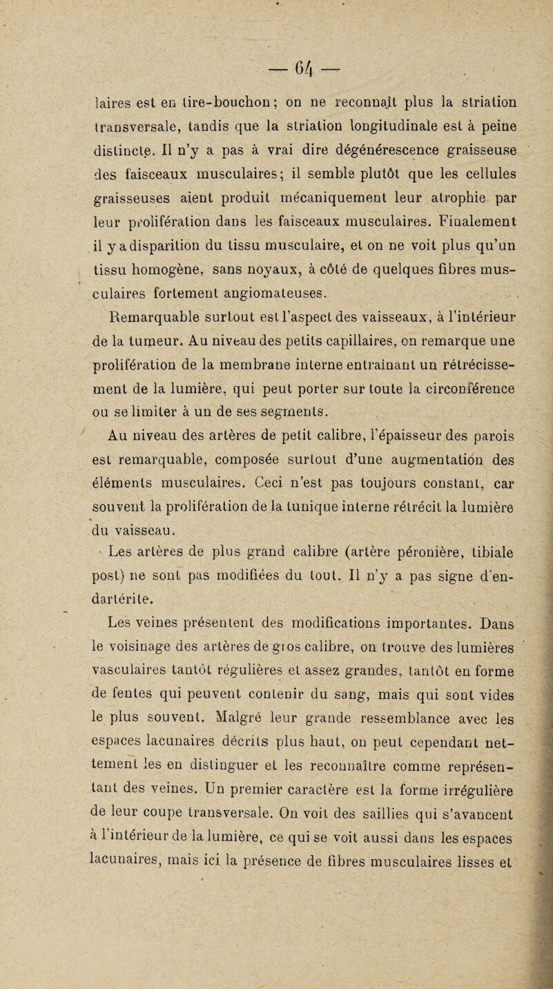 laires est en tire-bouchon; on ne reconnaît plus la striation transversale, tandis que la striation longitudinale est à peine distincte. Il n’y a pas à vrai dire dégénérescence graisseuse des faisceaux musculaires; il semble plutôt que les cellules graisseuses aient produit mécaniquement leur atrophie par leur prolifération dans les faisceaux musculaires. Finalement il y a disparition du tissu musculaire, et on ne voit plus qu’un tissu homogène, sans noyaux, à côté de quelques fibres mus¬ culaires fortement angiomateuses. Remarquable surtout est l’aspect des vaisseaux, à l’intérieur de la tumeur. Au niveau des petits capillaires, en remarque une prolifération de la membrane interne entraînant un rétrécisse¬ ment de la lumière, qui peut porter sur toute la circonférence ou se limiter à un de ses segments. Au niveau des artères de petit calibre, l’épaisseur des parois est remarquable, composée surtout d’une augmentation des éléments musculaires. Ceci n’est pas toujours constant, car souvent la prolifération de la tunique interne rétrécit la lumière du vaisseau. Les artères de plus grand calibre (artère péronière, tibiale post) ne sont pas modifiées du tout. Il n’y a pas signe d'en- dartérile. Les veines présentent des modifications importantes. Dans le voisinage des artères de gros calibre, on trouve des lumières vasculaires tantôt régulières et assez grandes, tantôt en forme de fentes qui peuvent contenir du sang, mais qui sont vides le plus souvent. Malgré leur grande ressemblance avec les espaces lacunaires décrits plus haut, on peut cependant net¬ tement les en distinguer et les reconnaître comme représen¬ tant des veines. Un premier caractère est la forme irrégulière de leur coupe transversale. On voit des saillies qui s’avancent à 1 intérieur de la lumière, ce qui se voit aussi dans les espaces lacunaires, mais ici la présence de fibres musculaires lisses et