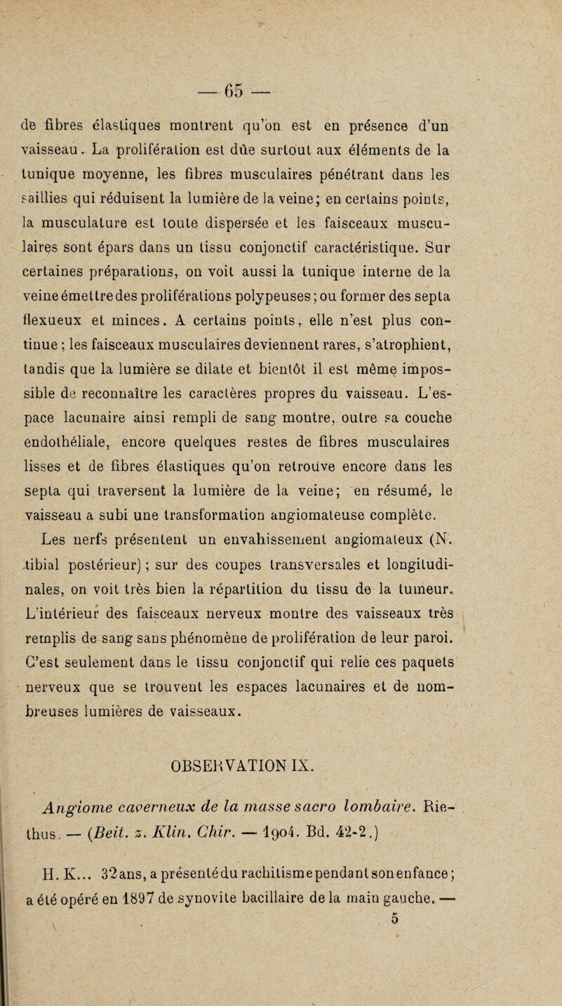 de fibres élastiques montrent qu’on est en présence d’un vaisseau. La prolifération est dûe surtout aux éléments de la tunique moyenne, les fibres musculaires pénétrant dans les saillies qui réduisent la lumière de la veine; en certains points, la musculature est toute dispersée et les faisceaux muscu¬ laires sont épars dans un tissu conjonctif caractéristique. Sur certaines préparations, on voit aussi la tunique interne de la veine émettre des proliférations polypeuses; ou former des septa flexueux et minces. A certains points, elle n’est plus con¬ tinue ; les faisceaux musculaires deviennent rares, s’atrophient, tandis que la lumière se dilate et bientôt il est même impos¬ sible de reconnaître les caractères propres du vaisseau. L’es¬ pace lacunaire ainsi rempli de sang montre, outre sa couche endothéliale, encore quelques restes de fibres musculaires lisses et de fibres élastiques qu’on retrouve encore dans les septa qui traversent la lumière de la veine; en résumé, le vaisseau a subi une transformation angiomateuse complète. Les nerfs présentent un envahissement angiomateux (N. tibial postérieur) ; sur des coupes transversales et longitudi¬ nales, on voit très bien la répartition du tissu de la tumeur. L’intérieur des faisceaux nerveux montre des vaisseaux très remplis de sang sans phénomène de prolifération de leur paroi. C’est seulement dans le tissu conjonctif qui relie ces paquets nerveux que se trouvent les espaces lacunaires et de nom¬ breuses lumières de vaisseaux. OBSERVATION IX. Angiome caverneux de la masse sacro lombaire. Rie- thus. — (Beit. z.. Klin. Chir. — I904. Bd. 42-2.) H. K... 32ans, a présentédu rachitismependanlsonenfance; a été opéré en 1897 de synovite bacillaire de la main gauche. — 5