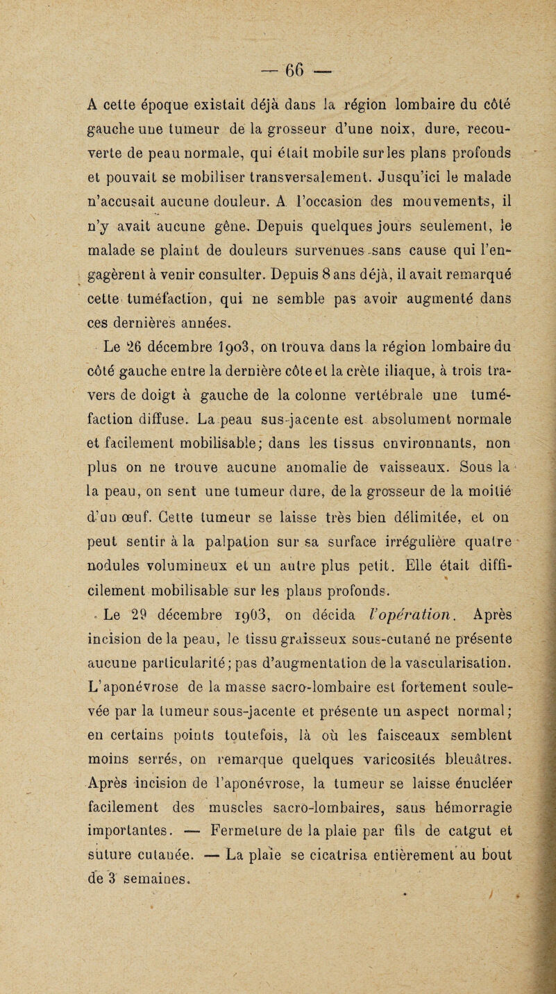 A cette époque existait déjà dans la région lombaire du côté gauche une tumeur de la grosseur d’une noix, dure, recou¬ verte de peau normale, qui était mobile surles plans profonds et pouvait se mobiliser transversalement. Jusqu’ici le malade n’accusait aucune douleur. A. l’occasion des mouvements, il n’y avait aucune gêne. Depuis quelques jours seulement, le malade se plaint de douleurs survenues-sans cause qui l’en¬ gagèrent à venir consulter. Depuis 8 ans déjà, il avait remarqué cette tuméfaction, qui ne semble pas avoir augmenté dans ces dernières années. Le 26 décembre Î903, on trouva dans la région lombaire du côté gauche entre la dernière côte et la crête iliaque, à trois tra¬ vers de doigt à gauche de la colonne vertébrale une tumé¬ faction diffuse. La peau sus-jacente est absolument normale et facilement mobilisable; dans les tissus environnants, non plus on ne trouve aucune anomalie de vaisseaux. Sous la la peau, on sent une tumeur dure, delà grosseur de la moitié d-’un œuf. Cette tumeur se laisse très bien délimitée, et on peut sentir à la palpation sur sa surface irrégulière quatre nodules volumineux et un autre plus petit. Elle était diffi¬ cilement mobilisable sur les plans profonds. « Le 29 décembre 1903, on décida Vopération. Après incision delà peau, le tissu graisseux sous-cutané ne présente aucune particularité; pas d’augmentation de la vascularisation. L’aponévrose de la masse sacro-lombaire est fortement soule¬ vée par la tumeur sous-jacente et présente un aspect normal; en certains points toutefois, là où les faisceaux semblent moins serrés, on remarque quelques varicosités bleuâtres. Après incision de l’aponévrose, la tumeur se laisse énucléer facilement des muscles sacro-lombaires, sans hémorragie importantes. — Fermeture de la plaie par fils de catgut et suture cutanée. — La plaie se cicatrisa entièrement au bout de 3 semaines.