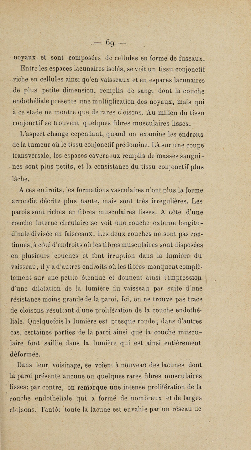 -69- . noyaux et sont composées de cellules en forme de fuseaux. Entre les espaces lacunaires isolés, se voit un tissu conjonctif riche en cellules ainsi qu’en vaisseaux et en espaces lacunaires de plus petite dimension, remplis de sang, dont la couche endothéliale présente une multiplication des noyaux, mais qui à ce stade ne montre que de rares cloisons. Au milieu du tissu conjonctif se trouvent quelques fibres musculaires lisses. L’aspect change cependant, quand on examine les endroits de la tumeur où le tissu conjonctif prédomine. Là sur une coupe transversale, les espaces caverneux remplis de masses sangui¬ nes sont plus petits, et la consistance du tissu conjonctif plus - lâche. A ces endroits, les formations vasculaires n’ont plus la forme arrondie décrite plus haute, mais sont très irrégulières. Les parois sont riches en fibres musculaires lisses. A côté d’une couche interne circulaire se voit une couche externe longitu¬ dinale divisée en faisceaux. Les deux couches ne sont pas con¬ tinues; à côté d’endroits où les fibres musculaires sont disposées en plusieurs couches et font irruption dans la lumière du vaisseau, il y a d’autres endroits où les fibres manquent complè¬ tement sur une petite étendue et donnent ainsi l’impression d’une dilatation de la lumière du vaisseau par suite d’une résistance moins grande de la paroi. Ici, on ne trouve pas trace de cloisons résultant d’une prolifération de la couche endothé¬ liale. Quelquefois la lumière est presque ronde , dans d’autres cas, certaines parties de la paroi ainsi que la couche muscu¬ laire font saillie dans la lumière qui est ainsi entièrement déformée. Dans leur voisinage, se voient à nouveau des lacunes dont la paroi présente aucune ou quelques rares fibres musculaires lisses; par contre, on remarque une intense prolifération de la couche endothéliale qui a formé de nombreux et de larges cloisons. Tantôt toute la lacune est envahie par un réseau de
