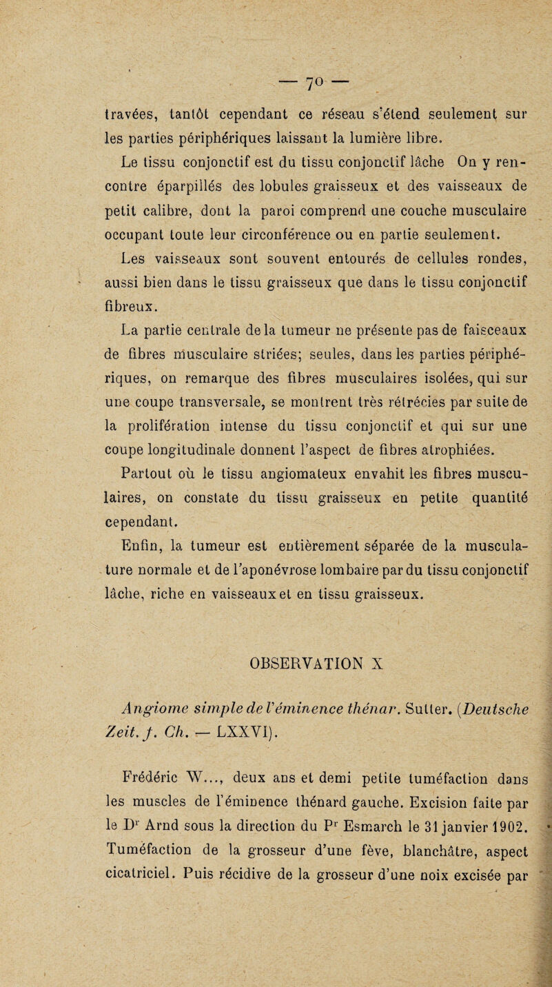 — 7° — travées, tantôt cependant ce réseau s'étend seulement sur les parties périphériques laissant la lumière libre. Le tissu conjonctif est du tissu conjonctif lâche On y ren¬ contre éparpillés des lobules graisseux et des vaisseaux de petit calibre, dont la paroi comprend une couche musculaire occupant toute leur circonférence ou en partie seulement. Les vaisseaux sont souvent entourés de cellules rondes, aussi bien dans le tissu graisseux que dans le tissu conjonctif fibreux. La partie centrale delà tumeur ne présente pas de faisceaux de fibres musculaire striées; seules, dans les parties périphé¬ riques, on remarque des fibres musculaires isolées, qui sur une coupe transversale, se montrent très rétrécies par suite de la prolifération intense du tissu conjonctif et qui sur une coupe longitudinale donnent l’aspect de fibres atrophiées. Partout où le tissu angiomateux envahit les fibres muscu¬ laires, on constate du tissu graisseux en petite quantité cependant. Enfin, la tumeur est entièrement séparée de la muscula¬ ture normale et de l’aponévrose lombaire par du tissu conjonctif lâche, riche en vaisseaux et en tissu graisseux. OBSERVATION X Angiome simple de Véminence thénar. Sutler. (Deutsche Zeit.j. Ch. — LXXVI). Frédéric W..., deux ans et demi petite tuméfaction dans les muscles de l’éminence thénard gauche. Excision faite par le Dr Arnd sous la direction du Pr Esmarch le 31 janvier 1902. Tuméfaction de la grosseur d’une fève, blanchâtre, aspect cicatriciel. Puis récidive de la grosseur d’une noix excisée par