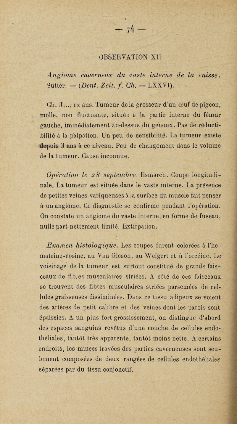 OBSERVATION XII Angiome caverneux du vaste interne de la cuisse. Sutter. — (Dent. Zeit.f. Ch. — LXXVI). Ch. J..., 12 ans-, Tumeur delà grosseur d’un œuf de pigeon, molle, non fluctuante, située à la partie interne du fémur gauche, immédiatement au-dessus du genoux. Pas de réducti- bilité à la palpation. Un peu de sensibilité. La tumeur existe depuis 3 ans à ce niveau. Peu de changement dans le volume de la tumeur. Cause inconnue. Opération le 28 septembre. Esmarch. Coupe longitudi¬ nale. La tumeur est située dans le vaste interne. La présence de petites veines variqueuses à la surface du muscle fait penser à un angiome. Ce diagnostic se confirme pendant l’opération. On constate un angiome du vaste interne, en forme de fuseau, nulle part nettement limité. Extirpation. Examen histologique. Les coupes furent colorées à l’he- mateine-eosine, au Van Gieson, au Weigert et à forcéine, Le voisinage de la tumeur est surtout constitué de grands fais™ ceaux de fib.es musculaires striées. A côté de ces faisceaux se trouvent des fibres musculaires striées parsemées de cel¬ lules graisseuses dissiminées. Dans ce tissu adipeux se voient des artères de petit calibre et des veines dont les parois sont épaissies. A un plus fort grossissement, on distingue d’abord des espaces sanguins revêtus d’une couche de cellules endo¬ théliales, tantôt très apparente, tantôt moins nette. A certains endroits, les minces travées des parties caverneuses sont seu¬ lement composées de deux rangées de cellules endothéliales séparées par du tissu conjonctif. \ ~ * . iti) ' .. • „• .*% • ' : : .