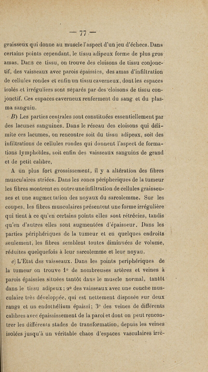 graisseux qui donne au muscle l’aspect d’un jeu d’échecs. Dans certains points cependant, le tissu adipeux forme de plus gros amas. Dans ce tissu, on trouve des cloisons de tissu conjonc¬ tif. des vaisseaux avec parois épaissies, des amas d’infiltration de cellules rondes et enfin un tissu caverneux, dont les espaces isolés et irréguliers sont séparés par des cloisons de tissu con¬ jonctif. Ces espaces caverneux renferment du sang et du plas¬ ma sanguin. B) Les parties centrales sont constituées essentiellement par V des lacunes sanguines. Dans le réseau des cloisons qui déli¬ mite ces lacumes, on rencontre soit du tissu adipeux, soit des infiltrations de cellules rondes qui donnent l’aspect de forma¬ tions lymphoïdes, soit enfin des vaisseaux sanguins de grand et de petit calibre, A un plus fort grossissement, il y a altération des fibres musculaires striées. Dans les zones périphériques de la tumeur les fibres montrent en outre une infiltration de cellules graisseu¬ ses et une augmec talion des noyaux du sarcolemme. Sur les coupes, les fibres musculaires présentent une forme irrégulière qui tient à ce qu’en certains points elles sont rétrécies, tandis qu’en d’autres elles sont augmentées d’épaisseur. Dans les parties périphériques de la tumeur et en quelques endroits seulement, les fibres semblent toutes diminuées de volume, réduites quelquefois à leur sarcolemme et leur noyau. c) L’Etat dss vaisseaux. Dans les points périphériques de la tumeur on trouve 1° de nombreuses artères et veines à parois épaissies situées tantôt dans le muscle normal, tantôt dans le tissu adipeux ; 20 des vaisseaux avec une couche mus¬ culaire très développée, qui est nettement disposée sur deux rangs et un endothélium épaissi; 3° des veines de différents calibres avec épaississement de la paroi et dont on peut rencon¬ trer les différents stades de transformation, depuis les veines isolées jusqu’à un véritable chaos d’espaces vasculaires irré-