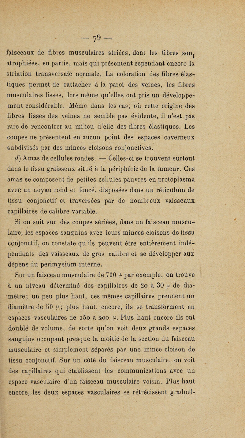 faisceaux de fibres musculaires striées, dont les fibres sont atrophiées, en partie, mais qui présentent cependant encore la striation transversale normale. La coloration des fibres élas¬ tiques permet de rattacher à la paroi des veines, les fibres musculaires lisses, lors même qu’elles ont pris un développe¬ ment considérable. Même dans les cas, où cette origine des fibres lisses des veines ne semble pas évidente, il n’est pas rare de rencontrer au milieu d’elle des fibres élastiques. Les coupes ne présentent en aucun point des espaces caverneux subdivisés par des minces cloisons conjonctives. d) Ærnas de cellules rondes. — Celles-ci se trouvent surtout dans le tissu graisseux situé à la périphérie de la tumeur. Ces amas se composent de petites cellules pauvres en protoplasma avec un noyau rond et foncé, disposées dans un réticulum de tissu conjonctif et traversées par de nombreux vaisseaux capillaires de calibre variable. Si on suit sur des coupes sériées, dans un faisceau muscu¬ laire, les espaces sanguins avec leurs minces cloisons de tissu conjonctif, on constate qu’ils peuvent être entièrement indé¬ pendants des vaisseaux de gros calibre et se développer aux dépens du périmysium interne. t Sur un faisceau musculaire de 700 P par exemple, on trouve à un niveau déterminé des capillaires de 2o à 30 p de dia¬ mètre; un peu plus haut, ces mêmes capillaires prennent un diamètre de 50 p; plus haut, encore, ils se transforment en espaces vasculaires de i5o a 200 p. Plus haut encore ils ont doublé de volume, de sorte qu’on voit deux grands espaces sanguins occupant presque la moitié de la section du faisceau musculaire et simplement séparés par une mince cloison de tissu conjonctif. Sur un côté du faisceau musculaire, on voit des capillaires qui établissent les communications avec un espace vasculaire d’un faisceau musculaire voisin. Plus haut encore, les deux espaces vasculaires se rétrécissent graduel-