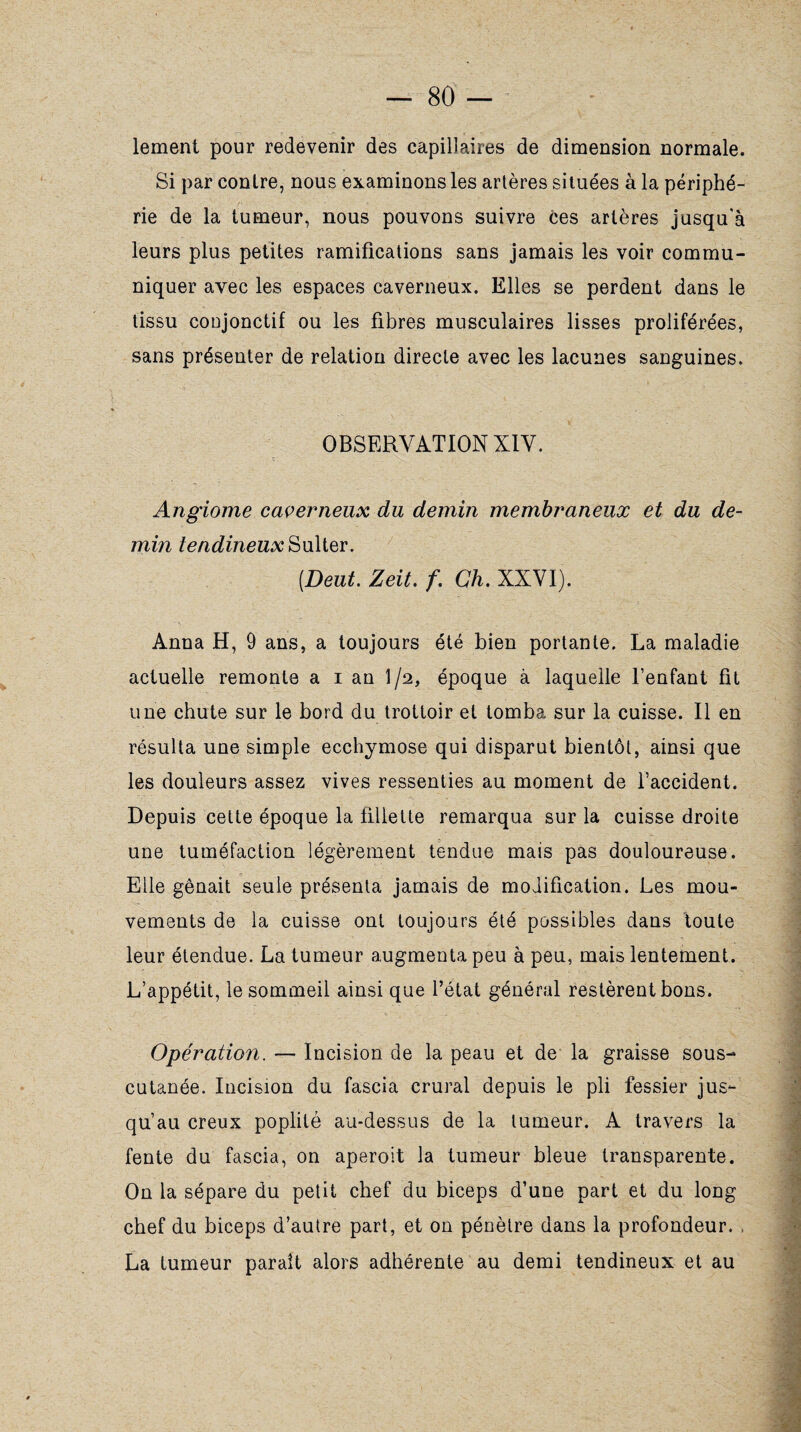 lement pour redevenir des capillaires de dimension normale. Si par contre, nous examinons les artères situées à la périphé¬ rie de la tumeur, nous pouvons suivre ces artères jusqu'à leurs plus petites ramifications sans jamais les voir commu¬ niquer avec les espaces caverneux. Elles se perdent dans le tissu conjonctif ou les fibres musculaires lisses proliférées, sans présenter de relation directe avec les lacunes sanguines. OBSERVATION X1Y. Angiome caverneux du demin membraneux et du de- min tendineux Sulter. [Dent. Zeit. f. Ch. XXVI). Anna H, 9 ans, a toujours été bien portante. La maladie actuelle remonte a i an l/a, époque à laquelle l’enfant fit une chute sur le bord du trottoir et tomba sur la cuisse. Il en résulta une simple ecchymose qui disparut bientôt, ainsi que les douleurs assez vives ressenties au moment de l’accident. Depuis cette époque la fillette remarqua sur la cuisse droite une tuméfaction légèrement tendue mais pas douloureuse. Elle gênait seule présenta jamais de modification. Les mou¬ vements de la cuisse ont toujours été possibles dans toute leur étendue. La tumeur augmenta peu à peu, mais lentement. L’appétit, le sommeil ainsi que l’état général restèrent bons. Opération. — Incision de la peau et de la graisse sous- cutanée. Incision du fascia crural depuis le pli fessier jus¬ qu’au creux poplité au-dessus de la tumeur. A travers la fente du fascia, on aperoit la tumeur bleue transparente. On la sépare du petit chef du biceps d’une part et du long chef du biceps d’autre part, et on pénètre dans la profondeur. , La tumeur paraît alors adhérente au demi tendineux et au