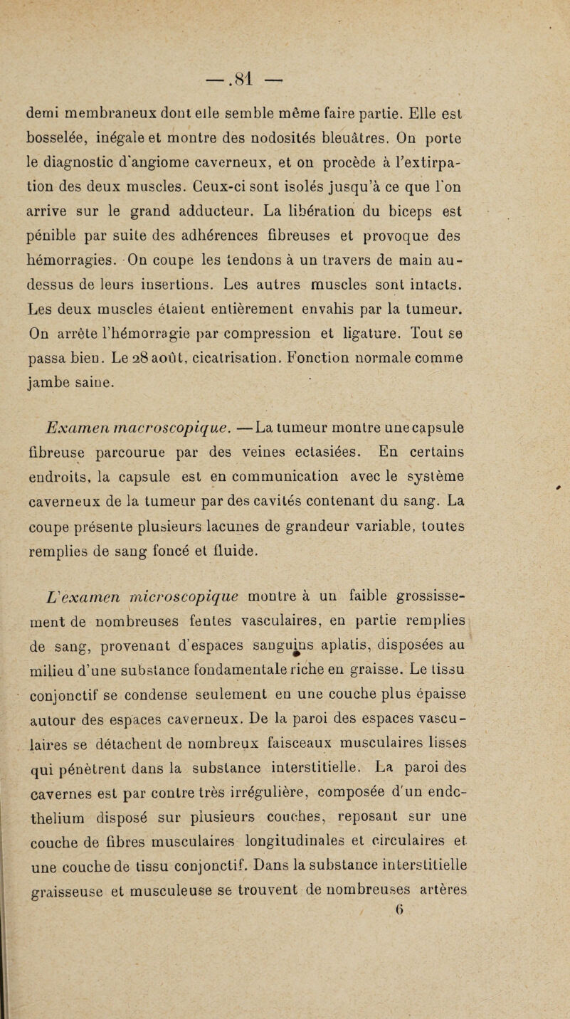 demi membraneux dont elle semble même faire partie. Elle est bosselée, inégale et montre des nodosités bleuâtres. On porte le diagnostic d'angiome caverneux, et on procède à l'extirpa¬ tion des deux muscles. Ceux-ci sont isolés jusqu’à ce que l’on arrive sur le grand adducteur. La libération du biceps est pénible par suite des adhérences fibreuses et provoque des hémorragies. On coupe les tendons à un travers de main au- dessus de leurs insertions. Les autres muscles sont intacts. Les deux muscles étaient entièrement envahis par la tumeur. On arrête l’hémorragie par compression et ligature. Tout se passa bien. Le 28août, cicatrisation. Fonction normale comme jambe saine. Examen macroscopique. —La tumeur montre une capsule fibreuse parcourue par des veines ectasiées. En certains endroits, la capsule est en communication avec le système caverneux de la tumeur par des cavités contenant du sang. La coupe présente plusieurs lacunes de grandeur variable, toutes remplies de sang foncé et fluide. L'examen microscopique montre à un faible grossisse¬ ment de nombreuses feutes vasculaires, en partie remplies de sang, provenant d’espaces sanguins aplatis, disposées au milieu d’une substance fondamentale riche en graisse. Le tissu conjonctif se condense seulement en une couche plus épaisse autour des espaces caverneux. De la paroi des espaces vascu¬ laires se détachent de nombreux faisceaux musculaires lisses qui pénètrent dans la substance interstitielle. La paroi des cavernes est par contre très irrégulière, composée d’un endc- thelium disposé sur plusieurs couches, reposant sur une couche de fibres musculaires longitudinales et circulaires et une couche de tissu conjonctif. Dans la substance interstitielle graisseuse et musculeuse se trouvent de nombreuses artères 6