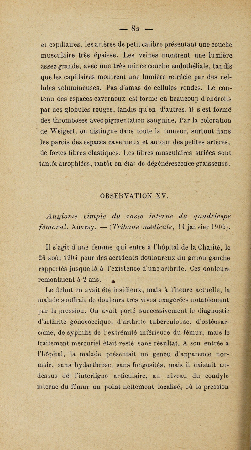 el capillaires, les artères de petit calibre présentant une couche musculaire très épaisse. Les veines montrent une lumière assez grande, avec une très mince couche endothéliale, tandis que les capillaires montrent une lumière rétrécie par des cel¬ lules volumineuses. Pas d’amas de cellules rondes. Le con¬ tenu des espaces caverneux est formé en beaucoup d’endroits par des globules rouges, tandis qu’en d’autres, il s’est formé des thromboses avec pigmentation sanguine. Par la coloration de Weigert, on distingue dans toute la tumeur, surtout dans les parois des espaces caverneux et autour des petites artères, de fortes fibres élastiques. Les fibres musculaires striées sont tantôt atrophiées, tantôt en état de dégénérescence graisseuse. OBSERVATION XV. Angiome simple clu çaste interne du quadriceps fémoral. Auvray. — (Tribune médicale, 14 janvier 190b). Il s’agit d’une femme qui entre à l’hôpital de la Charité, le 26 août 1904 pour des accidents douloureux du genou gauche rapportés jusque là à l’existence d’une arthrite. Ces douleurs remontaient à 2 ans. # Le début en avait été insidieux, mais à l’heure actuelle, la malade souffrait de douleurs très vives exagérées notablement par la pression. On avait porté successivement le diagnostic d’arthrite gonococcique, d'arthrite tuberculeuse, d’ostéosar¬ come, de syphilis de l’extrémité inférieure du fémur, mais le traitement mercuriel était resté sans résultat. A son entrée à l’hôpital, la malade présentait un genou d’apparence nor¬ male, sans hydarthrose, sans fongosités, mais il existait au- dessus de l’interligne articulaire, au niveau du condyle interne du fémur un point nettement localisé, où la pression