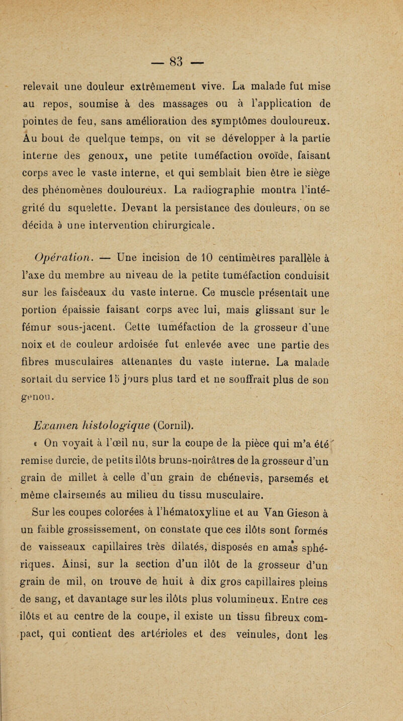 relevait une douleur extrêmement vive. La malade fut mise au repos, soumise à des massages ou à l’application de pointes de feu, sans amélioration des symptômes douloureux. Au bout de quelque temps, on vit se développer à la partie interne des genoux, une petite tuméfaction ovoïde, faisant corps avec le vaste interne, et qui semblait bien être le siège des phénomènes douloureux. La radiographie montra l’inté¬ grité du squelette. Devant la persistance des douleurs, on se décida à une intervention chirurgicale. Opération. — Une incision de 10 centimètres parallèle à l’axe du membre au niveau de la petite tuméfaction conduisit sur les faisceaux du vaste interne. Ce muscle présentait une portion épaissie faisant corps avec lui, mais glissant sur le fémur sous-jacent. Cette tuméfaction de la grosseur d’une noix et de couleur ardoisée fut enlevée avec une partie des fibres musculaires attenantes du vaste interne. La malade sortait du service 15 jours plus tard et ne souffrait plus de son genou. Examen histologique (Cornil). « On voyait à l’oeil nu, sur la coupe de la pièce qui m’a été remise durcie, de petits ilôts bruns-noirâtres de la grosseur d’un grain de millet à celle d’un grain de cbénevis, parsemés et même clairsemés au milieu du tissu musculaire. Sur les coupes colorées à l’hématoxyliue et au Van Gieson à un faible grossissement, on constate que ces ilôts sont formés de vaisseaux capillaires très dilatés, disposés en amas sphé¬ riques. Ainsi, sur la section d’un ilôt de la grosseur d’un grain de mil, on trouve de huit à dix gros capillaires pleins de sang, et davantage sur les ilôts plus volumineux. Entre ces ilôts et au centre de la coupe, il existe un tissu fibreux com¬ pact, qui contient des artérioles et des veinules, dont les