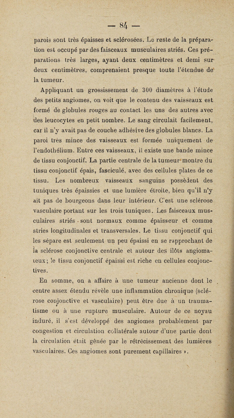 parois sont très épaisses et sclérosées. Le reste de la prépara¬ tion est occupé par des faisceaux musculaires striés. Ces pré¬ parations très larges, ayant deux centimètres et demi sur deux centimètres, comprenaient presque toute l’étendue de la tumeur. Appliquant un grossissement de 300 diamètres à l’étude des petits angiomes, on voit que le contenu des vaisseaux est formé de globules rouges au contact les uns des autres avec des leucocytes en petit nombre. Le sang circulait facilement, car il n’y avait pas de couche adhésive des globules blancs. La paroi très mince des vaisseaux est formée uniquement de l’endothélium. Entre ces vaisseaux, il existe une bande mince de tissu conjonctif. La partie centrale de la tumeur montre du tissu conjonctif épais, fasciculé, avec des cellules plates de ce tissu. Les nombreux vaisseaux sanguins possèdent des tuniques très épaissies et une lumière étroite, bien qu’il n’y ait pas de bourgeons dans leur intérieur. C’est une sclérose vasculaire portant sur les trois tuniques. Les faisceaux mus¬ culaires striés • sont normaux comme épaisseur et comme stries longitudinales et transversales. Le tissu conjonctif qui les sépare est seulement un peu épaissi en se rapprochant de la sclérose conjonctive centrale et autour des ilôts angioma- leux; le tissu conjonctif épaissi est riche en cellules conjonc¬ tives. En somme, on a affaire à une tumeur ancienne dont le centre assez étendu révèle une inflammation chronique (sclé¬ rose conjonctive et vasculaire) peut être due à un trauma- tisme ou à une rupture musculaire. Autour de ce noyau induré, il s’est développé des angiomes probablement par congestion et circulation collatérale autour d’une partie dont la circulation était gênée par le rétrécissement des lumières vasculaires. Ces angiomes sont purement capillaires ».
