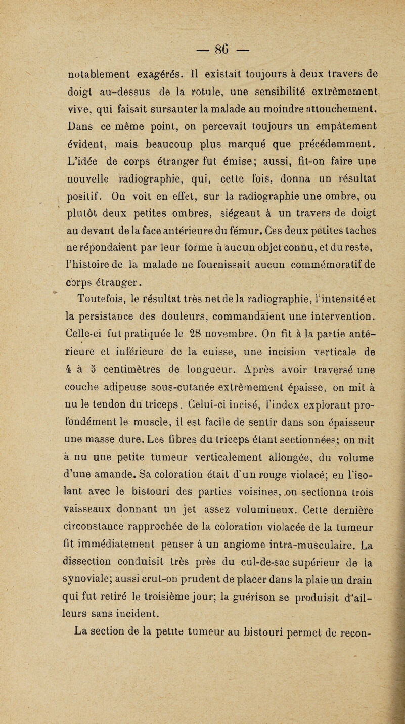 doigt au-dessus de la rotule, une sensibilité extrêmement vive, qui faisait sursauter la malade au moindre attouchement. Dans ce même point, on percevait toujours un empâtement évident, mais beaucoup plus marqué que précédemment. L’idée de corps étranger fut émise; aussi, fit-on faire une nouvelle radiographie, qui, cette fois, donna un résultat positif. On voit en effet, sur la radiographie une ombre, ou plutôt deux petites ombres, siégeant à un travers de doigt au devant de la face antérieure du fémur. Ces deux petites taches ne répondaient par leur forme à aucun objet connu, et du reste, l’histoire de la malade ne fournissait aucun commémoratif de corps étranger. Toutefois, le résultat très net de la radiographie, l’intensité et la persistance des douleurs, commandaient une intervention. Celle-ci fut pratiquée le 28 novembre. On fit à la partie anté¬ rieure et inférieure de la cuisse, une incision verticale de 4 à 5 centimètres de longueur. Après avoir traversé une couche adipeuse sous-cutanée extrêmement épaisse, on mit à nu le tendon du triceps. Celui-ci incisé, l’index explorant pro¬ fondément le muscle, il est facile de sentir dans son épaisseur une masse dure. Les fibres du triceps étant sectionnées; on mit à nu une petite tumeur verticalement allongée, du volume d’une amande. Sa coloration était d’un rouge violacé; en l’iso¬ lant avec le bistouri des parties voisines, on sectionna trois vaisseaux donnant un jet assez volumineux. Cette dernière circonstance rapprochée de la coloration violacée de la tumeur fit immédiatement penser à un angiome intra-musculaire. La dissection conduisit très près du cul-de-sac supérieur de la synoviale; aussi crut-on prudent de placer dans la plaie un drain qui fut retiré le troisième jour; la guérison se produisit d’ail¬ leurs sans incident. La section de la petite tumeur au bistouri permet de recon-