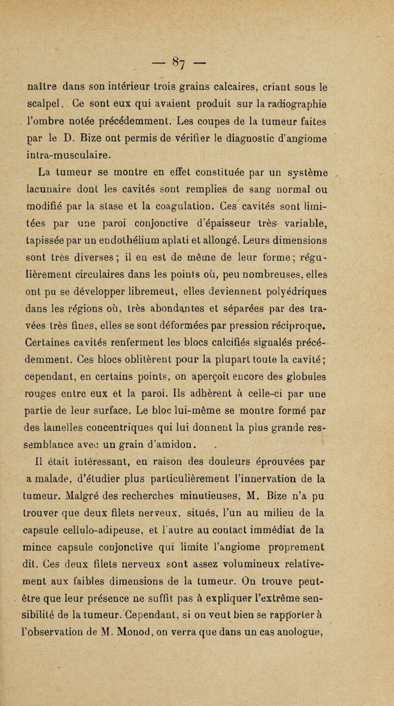 naître dans son intérieur trois grains calcaires, criant sous le scalpel. Ce sont eux qui avaient produit sur la radiographie l’ombre notée précédemment. Les coupes de la tumeur faites par le D. Bize ont permis de vérifier le diagnostic d’angiome intra-musculaire. La tumeur se montre en effet constituée par un système lacunaire dont les cavités sont remplies de sang normal ou modifié par la stase et la coagulation. Ces cavités sont limi¬ tées par une paroi conjonctive d’épaisseur très variable, tapissée par un endothélium aplati et allongé. Leurs dimensions sont très diverses; il en est de même de leur forme; régu- lièrement circulaires dans les points où, peu nombreuses, elles ont pu se développer libremeut, elles deviennent polyédriques dans les régions où, très abondantes et séparées par des tra¬ vées très fines, elles se sont déformées par pression réciproque. Certaines cavités renferment les blocs calcifiés signalés précé¬ demment. Ces blocs oblitèrent pour la plupart toute la cavité; cependant, en certains points, on aperçoit encore des globules rouges entre eux et la paroi. Us adhèrent à celle-ci par une partie de leur surface. Le bloc lui-même se montre formé par des lamelles concentriques qui lui donnent la plus grande res¬ semblance avec un grain d’amidon. Il était intéressant, en raison des douleurs éprouvées par a malade, d’étudier plus particulièrement l’innervation de la tumeur. Malgré des recherches minutieuses, M. Bize n’a pu trouver que deux filets nerveux, situés, l’un au milieu de la capsule cellulo-adipeuse, et l'autre au contact immédiat de la mince capsule conjonctive qui limite l’angiome proprement dit. Ces deux filets nerveux sont assez volumineux relative¬ ment aux faibles dimensions de la tumeur. On trouve peut- être que leur présence ne suffit pas à expliquer l’extrême sen¬ sibilité de la tumeur. Cependant, si on veut bien se rapporter à l’observation de M. Monod, on verra que dans un cas anologue,